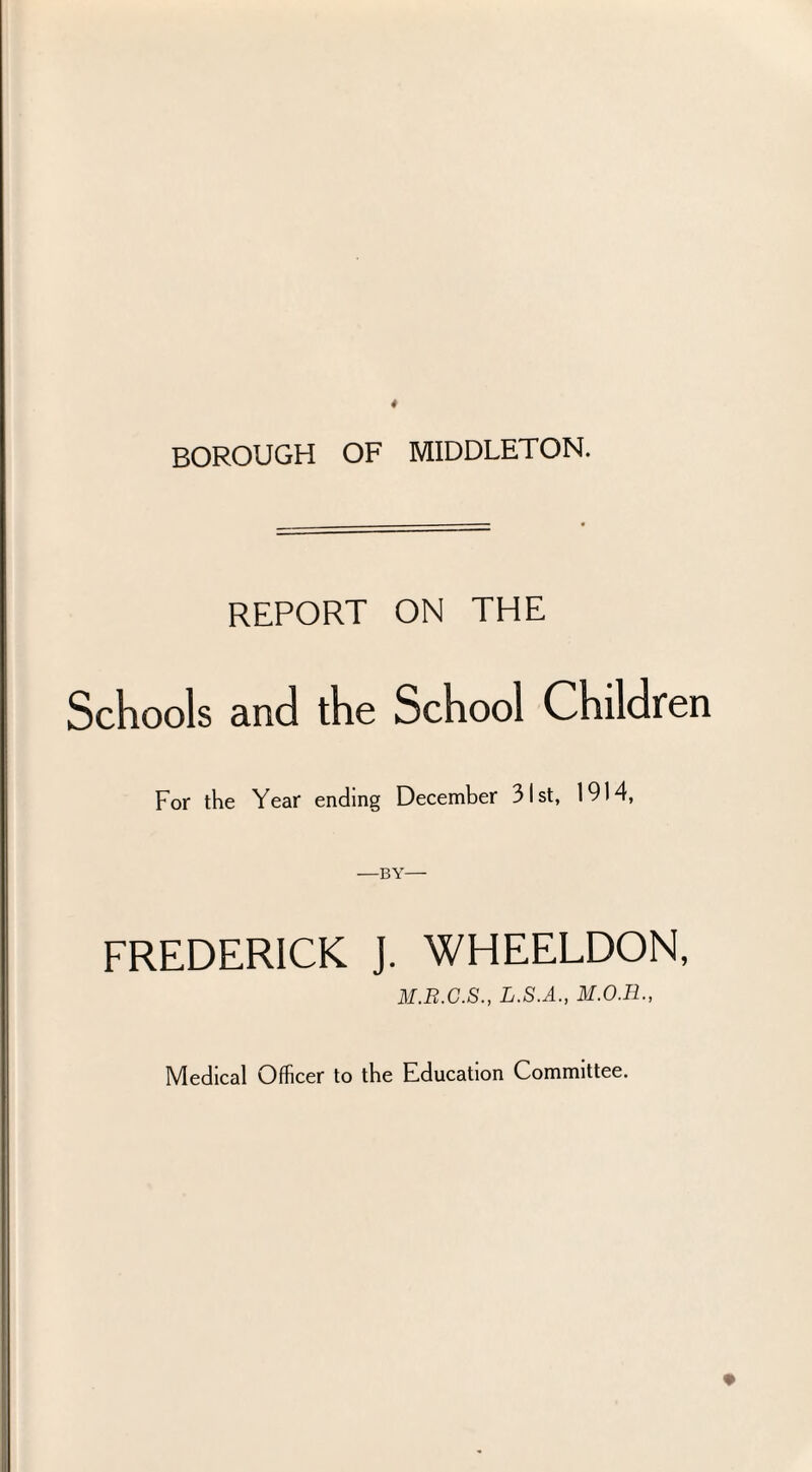 BOROUGH OF MIDDLETON. REPORT ON THE Schools and the School Children For the Year ending December 31st, 1914, —by— FREDERICK J. WHEELDON, M.R.C.S., L.S.A., Medical Officer to the Education Committee.