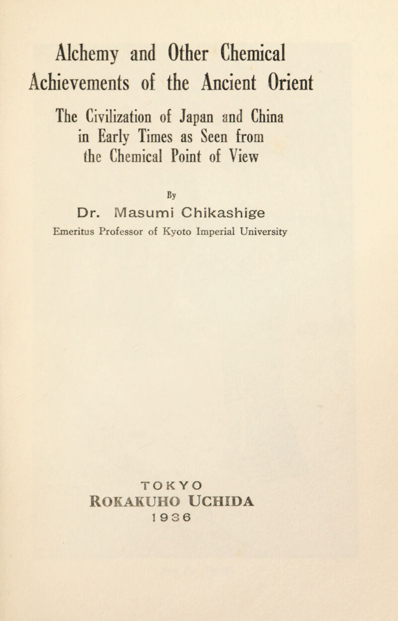 Alchemy and Other Chemical Achievements of the Ancient Orient The Civilization of Japan and China in Early Times as Seen from the Chemical Point of View By Dr. Masumi Chikashige Emeritus Professor of Kyoto Imperial University TOKYO ROKAKUHO UCHIDA 1936