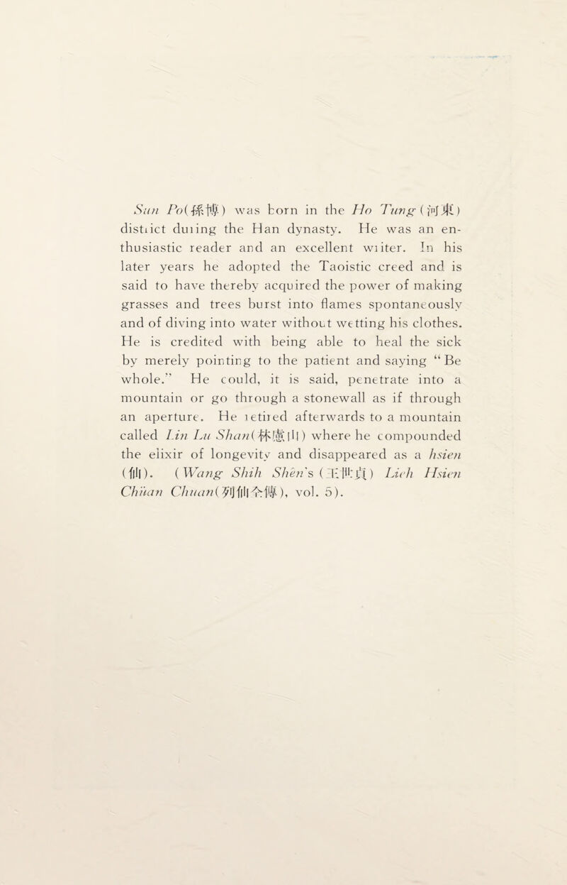 Sun Po{&M) was born in the Ho Tung (ynj jf£) distiict duiing the Han dynasty. He was an en¬ thusiastic reader and an excellent wiiter. In his later years he adopted the Taoistic creed and. is said to have thereby acquired the power of making grasses and trees burst into flames spontaneously and of diving into water without wetting his clothes. He is credited with being able to heal the sick by merely pointing to the patient and saying “Be whole. He could, it is said, penetrate into a mountain or go through a stonewall as if through an aperture. He letired afterwards to a mountain called Lin Lit Shan( bhlSflll) where he compounded the elixir of longevity and disappeared as a hsien (f|l|). ( Wang Shih Shen's (Klkj.'i) Licit Hsien Oman OtininOOflll'M#), vol. 5).