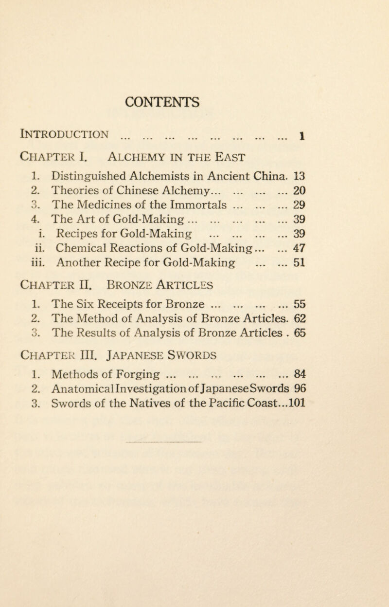 CONTENTS Introduction .. ... ... 1 Chapter I. Alchemy in the East 1. Distinguished Alchemists in Ancient China. 13 2. Theories of Chinese Alchemy.20 3. The Medicines of the Immortals.29 4. The Art of Gold-Making.39 i. Recipes for Gold-Making .39 ii. Chemical Reactions of Gold-Making.47 iii. Another Recipe for Gold-Making .51 Chapter II. Bronze Articles 1. The Six Receipts for Bronze.55 2. The Method of Analysis of Bronze Articles. 62 3. The Results of Analysis of Bronze Articles . 65 Chapter III. Japanese Swords 1. Methods of Forging.84 2. Anatomical Investigation of Japanese Swords 96 3. Swords of the Natives of the Pacific Coast...101