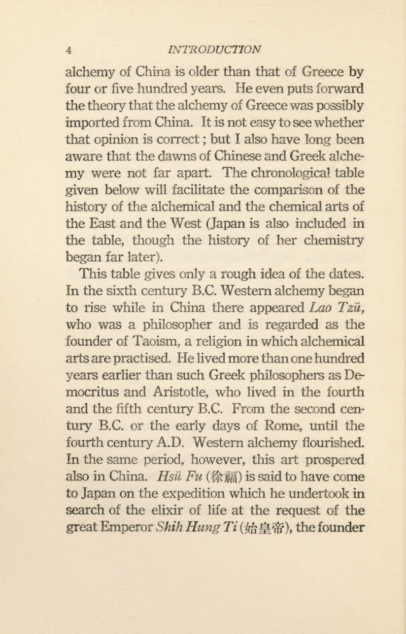 alchemy of China is older than that of Greece by four or five hundred years. He even puts forward the theory that the alchemy of Greece was possibly imported from China. It is not easy to see whether that opinion is correct; but I also have long been aware that the dawns of Chinese and Greek alche¬ my were not far apart. The chronological table given below will facilitate the comparison of the history of the alchemical and the chemical arts of the East and the West (Japan is also included in the table, though the history of her chemistry began far later). This table gives only a rough idea of the dates. In the sixth century B.C. Western alchemy began to rise while in China there appeared Lao Tzu, who was a philosopher and is regarded as the founder of Taoism, a religion in which alchemical arts are practised. He lived more than one hundred years earlier than such Greek philosophers as De¬ mocritus and Aristotle, who lived in the fourth and the fifth century B.C. From the second cen¬ tury B.C. or the early days of Rome, until the fourth century A.D. Western alchemy flourished. In the same period, however, this art prospered also in China. Hsu Fu is said to have come to Japan on the expedition which he undertook in search of the elixir of life at the request of the great Emperor Shih Hung Ti the founder