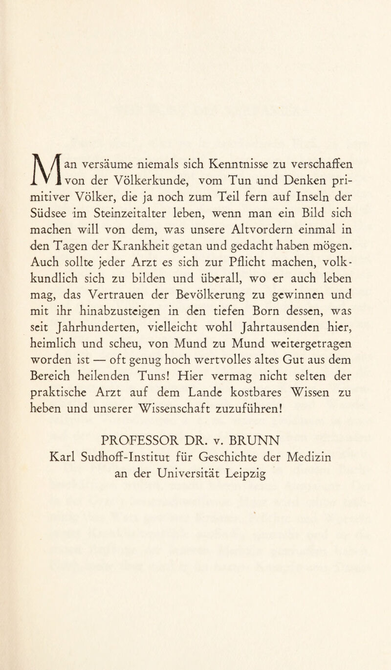 Man versäume niemals sich Kenntnisse zu verschaffen von der Völkerkunde, vom Tun und Denken pri¬ mitiver Völker, die ja noch zum Teil fern auf Inseln der Südsee im Steinzeitalter leben, wenn man ein Bild sich machen will von dem, was unsere Altvordern einmal in den Tagen der Krankheit getan und gedacht haben mögen. Auch sollte jeder Arzt es sich zur Pflicht machen, volk- kundlich sich zu bilden und überall, wo er auch leben mag, das Vertrauen der Bevölkerung zu gewinnen und mit ihr hinabzusteigen in den tiefen Born dessen, was seit Jahrhunderten, vielleicht wohl Jahrtausenden hier, heimlich und scheu, von Mund zu Mund weitergetragen worden ist — oft genug hoch wertvolles altes Gut aus dem Bereich heilenden Tuns! Hier vermag nicht selten der praktische Arzt auf dem Lande kostbares Wissen zu heben und unserer Wissenschaft zuzuführen! PROFESSOR DR. v. BRUNN Karl Sudhoff-Institut für Geschichte der Medizin an der Universität Leipzig