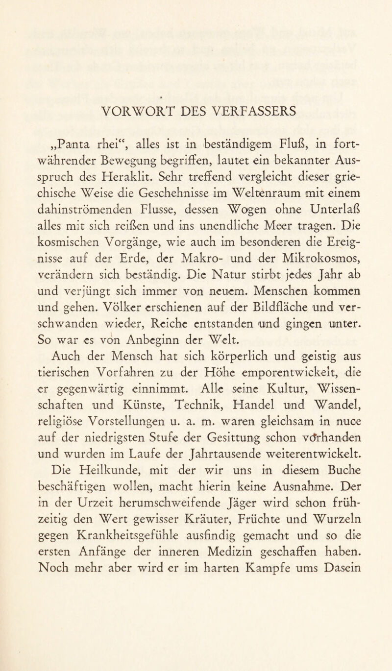 VORWORT DES VERFASSERS „Panta rhei“, alles ist in beständigem Fluß, in fort¬ währender Bewegung begriffen, lautet ein bekannter Aus¬ spruch des Heraklit. Sehr treffend vergleicht dieser grie¬ chische Weise die Geschehnisse im Weltenraum mit einem dahinströmenden Flusse, dessen Wogen ohne Unterlaß alles mit sich reißen und ins unendliche Meer tragen. Die kosmischen Vorgänge, wie auch im besonderen die Ereig¬ nisse auf der Erde, der Makro- und der Mikrokosmos, verändern sich beständig. Die Natur stirbt jedes Jahr ab und verjüngt sich immer von neuem. Menschen kommen und gehen. Völker erschienen auf der Bildfläche und ver¬ schwanden wieder, Reiche entstanden und gingen unter. So war es von Anbeginn der Welt. Auch der Mensch hat sich körperlich und geistig aus tierischen Vorfahren zu der Höhe emporentwickelt, die er gegenwärtig einnimmt. Alle seine Kultur, Wissen¬ schaften und Künste, Technik, Handel und Wandel, religiöse Vorstellungen u. a. m. waren gleichsam in nuce auf der niedrigsten Stufe der Gesittung schon vorhanden und wurden im Laufe der Jahrtausende weiterentwickelt. Die Heilkunde, mit der wir uns in diesem Buche beschäftigen wollen, macht hierin keine Ausnahme. Der in der Urzeit herumschweifende Jäger wird schon früh¬ zeitig den Wert gewisser Kräuter, Früchte und Wurzeln gegen Krankheitsgefühle ausfindig gemacht und so die ersten Anfänge der inneren Medizin geschaffen haben. Noch mehr aber wird er im harten Kampfe ums Dasein