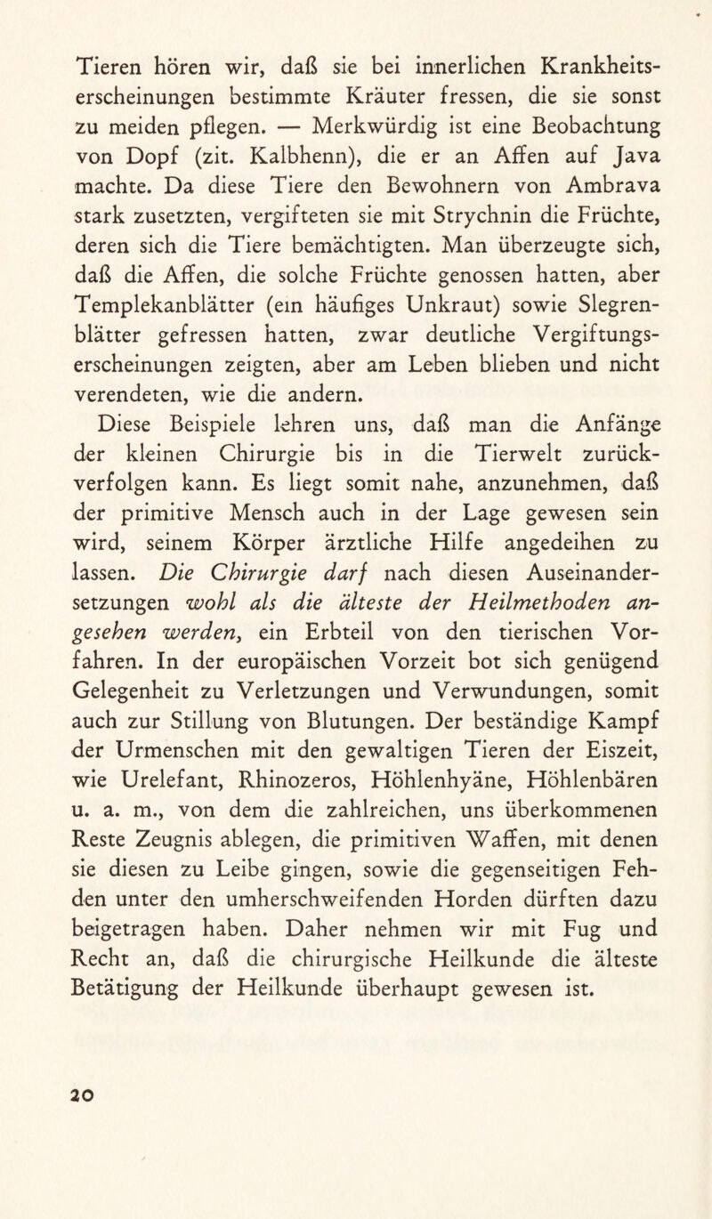 Tieren hören wir, daß sie bei innerlichen Krankheits¬ erscheinungen bestimmte Kräuter fressen, die sie sonst zu meiden pflegen. — Merkwürdig ist eine Beobachtung von Dopf (zit. Kalbhenn), die er an Affen auf Java machte. Da diese Tiere den Bewohnern von Ambrava stark zusetzten, vergifteten sie mit Strychnin die Früchte, deren sich die Tiere bemächtigten. Man überzeugte sich, daß die Affen, die solche Früchte genossen hatten, aber Templekanblätter (ein häufiges Unkraut) sowie Slegren- blätter gefressen hatten, zwar deutliche Vergiftungs¬ erscheinungen zeigten, aber am Leben blieben und nicht verendeten, wie die andern. Diese Beispiele lehren uns, daß man die Anfänge der kleinen Chirurgie bis in die Tierwelt zurück¬ verfolgen kann. Es liegt somit nahe, anzunehmen, daß der primitive Mensch auch in der Lage gewesen sein wird, seinem Körper ärztliche Hilfe angedeihen zu lassen. Die Chirurgie darf nach diesen Auseinander¬ setzungen wohl als die älteste der Heilmethoden an¬ gesehen werden, ein Erbteil von den tierischen Vor¬ fahren. In der europäischen Vorzeit bot sich genügend Gelegenheit zu Verletzungen und Verwundungen, somit auch zur Stillung von Blutungen. Der beständige Kampf der Urmenschen mit den gewaltigen Tieren der Eiszeit, wie Urelefant, Rhinozeros, Höhlenhyäne, Höhlenbären u. a. m., von dem die zahlreichen, uns überkommenen Reste Zeugnis ablegen, die primitiven Waffen, mit denen sie diesen zu Leibe gingen, sowie die gegenseitigen Feh¬ den unter den umherschweifenden Horden dürften dazu beigetragen haben. Daher nehmen wir mit Fug und Recht an, daß die chirurgische Heilkunde die älteste Betätigung der Heilkunde überhaupt gewesen ist.