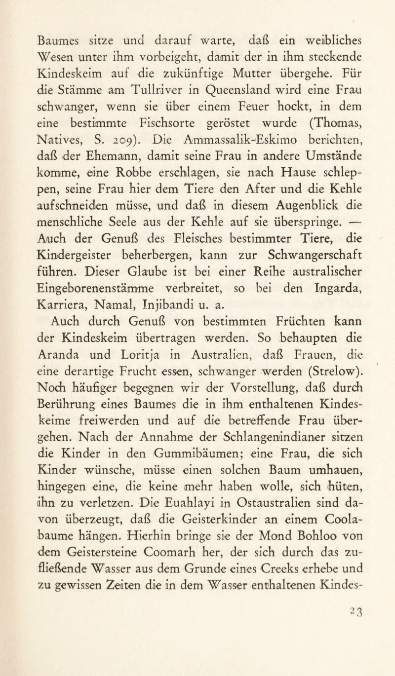 Baumes sitze und darauf warte, daß ein weibliches Wesen unter ihm vorbeigeht, damit der in ihm steckende Kindeskeim auf die zukünftige Mutter übergehe. Für die Stämme am Tullriver in Queensland wird eine Frau schwanger, wenn sie über einem Feuer hockt, in dem eine bestimmte Fischsorte geröstet wurde (Thomas, Natives, S. 209). Die Ammassalik-Eskimo berichten, daß der Ehemann, damit seine Frau in andere Umstände komme, eine Robbe erschlagen, sie nach Hause schlep¬ pen, seine Frau hier dem Tiere den After und die Kehle aufschneiden müsse, und daß in diesem Augenblick die menschliche Seele aus der Kehle auf sie überspringe. — Auch der Genuß des Fleisches bestimmter Tiere, die Kindergeister beherbergen, kann zur Schwangerschaft führen. Dieser Glaube ist bei einer Reihe australischer Eingeborenenstämme verbreitet, so bei den Xngarda, Karriera, Namal, Injiibandi u. a. Auch durch Genuß von bestimmten Früchten kann der Kindeskeim übertragen werden. So behaupten die Aranda und Loritja in Australien, daß Frauen, die eine derartige Frucht essen, schwanger werden (Strelow). Noch häufiger begegnen wir der Vorstellung, daß durch Berührung eines Baumes die in ihm enthaltenen Kindes¬ keime freiwerden und auf die betreffende Frau über¬ gehen. Nach der Annahme der Schlangenindianer sitzen die Kinder in den Gummibäumen; eine Frau, die sich Kinder wünsche, müsse einen solchen Baum umhauen, hingegen eine, die keine mehr haben wolle, sich hüten, ihn zu verletzen. Die Euahlayi in Ostaustralien sind da¬ von überzeugt, daß die Geisterkinder an einem Coola- baume hängen. Hierhin bringe sie der Mond Bohloo von dem Geistersteine Coomarh her, der sich durch das zu¬ fließende Wasser aus dem Grunde eines Creeks erhebe und zu gewissen Zeiten die in dem Wasser enthaltenen Kindes-