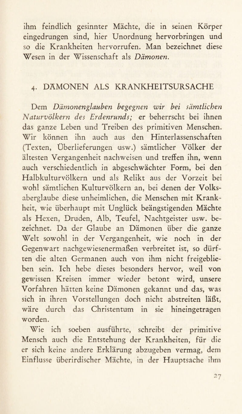 ihm feindlich gesinnter Mächte, die in seinen Körper eingedrungen sind, hier Unordnung hervorbringen und so die Krankheiten hervorrufen. Man bezeichnet diese Wesen in der Wissenschaft als Dämonen. 4. DÄMONEN ALS KRANKHEITSURSACHE Dem Dämonen glauben begegnen wir bei sämtlichen Naturvölkern des Erdenrunds; er beherrscht bei ihnen das ganze Leben und Treiben des primitiven Menschen. Wir können ihn auch aus den Hinterlassenschaften (Texten, Überlieferungen usw.) sämtlicher Völker der ältesten Vergangenheit nachweisen und treffen ihn, wenn auch verschiedentlich in abgeschwächter Form, bei den Halbkulturvölkern und als Relikt aus der Vorzeit bei wohl sämtlichen Kulturvölkern an, bei denen der Volks¬ aberglaube diese unheimlichen, die Menschen mit Krank¬ heit, wie überhaupt mit Unglück beängstigenden Mächte als Hexen, Druden, Alb, Teufel, Nachtgeister usw. be¬ zeichnet. Da der Glaube an Dämonen über die ganze Welt sowohl in der Vergangenheit, wie noch in der Gegenwart nachgewiesenermaßen verbreitet ist, so dürf¬ ten die alten Germanen auch von ihm nicht freigeblie- ben sein. Ich hebe dieses besonders hervor, weil von gewissen Kreisen immer wieder betont wird, unsere Vorfahren hätten keine Dämonen gekannt und das, was sich in ihren Vorstellungen doch nicht abstreiten läßt, wäre durch das Christentum in sie hineingetragen worden. Wie ich soeben ausführte, schreibt der primitive Mensch auch die Entstehung der Krankheiten, für die er sich keine andere Erklärung abzugeben vermag, dem Einflüsse überirdischer Mächte, in der Hauptsache ihm