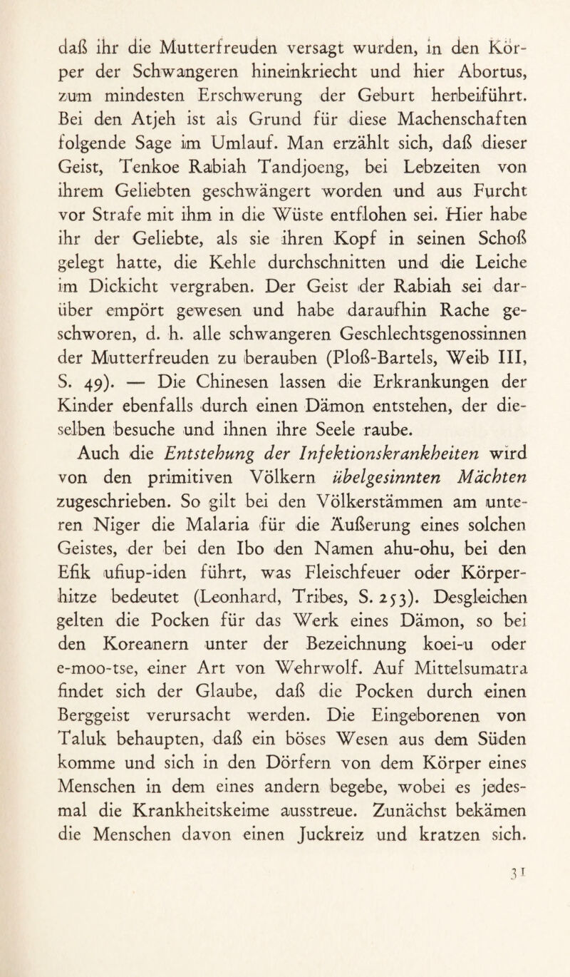 daß ihr die Mutterfreuden versagt wurden, in den Kör¬ per der Schwangeren hinemkriecht und hier Abortus, zum mindesten Erschwerung der Geburt herbeiführt. Bei den Atjeh ist als Grund für diese Machenschaften folgende Sage im Umlauf. Man erzählt sich, daß dieser Geist, Tenkoe Rabiah Tandjoeng, bei Lebzeiten von ihrem Geliebten geschwängert worden und aus Furcht vor Strafe mit ihm in die Wüste entflohen sei. Hier habe ihr der Geliebte, als sie ihren Kopf in seinen Schoß gelegt hatte, die Kehle durchschnitten und die Leiche im Dickicht vergraben. Der Geist der Rabiah sei dar¬ über empört gewesen und habe daraufhin Rache ge¬ schworen, d. h. alle schwangeren Geschlechtsgenossinnen der Mutterfreuden zu berauben (Ploß-Bartels, Weib III, S. 49). — Die Chinesen lassen die Erkrankungen der Kinder ebenfalls durch einen Dämon entstehen, der die¬ selben besuche und ihnen ihre Seele raube. Auch die Entstehung der Infektionskrankheiten wird von den primitiven Völkern übelgesinnten Mächten zugeschrieben. So gilt bei den Völkerstämmen am unte¬ ren Niger die Malaria für die Äußerung eines solchen Geistes, der bei den Ibo den Namen ahu-ohu, bei den Efik ufiup-iden führt, was Fleischfeuer oder Körper¬ hitze bedeutet (Leonhard, Tribes, S. 253). Desgleichen gelten die Pocken für das Werk eines Dämon, so bei den Koreanern unter der Bezeichnung koei-u oder e-moo-tse, einer Art von Wehrwolf. Auf Mittelsumatra findet sich der Glaube, daß die Pocken durch einen Berggeist verursacht werden. Die Eingeborenen von Taluk behaupten, daß ein böses Wesen aus dem Süden komme und sich in den Dörfern von dem Körper eines Menschen in dem eines andern begebe, wobei es jedes¬ mal die Krankheitskeime ausstreue. Zunächst bekämen die Menschen davon einen Juckreiz und kratzen sich.