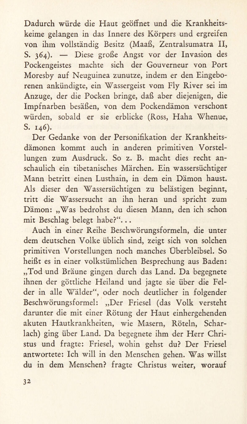 Dadurch würde die Haut geöffnet und die Krankheits¬ keime gelangen in das Innere des Körpers und ergreifen von ihm vollständig Besitz (Maaß, Zentralsumatra II, S. 364). — Diese große Angst vor der Invasion des Pockengeistes machte sich der Gouverneur von Port Moresby auf Neuguinea zunutze, indem er den Eingebo¬ renen ankündigte, ein Wassergeist vom Fly River sei im Anzuge, der die Pocken bringe, daß aber diejenigen, die Impfnarben besäßen, von dem Pockendämon verschont würden, sobald er sie erblicke (Ross, Haha Whenue, S. 146). Der Gedanke von der Personifikation der Krankheits¬ dämonen kommt auch in anderen primitiven Vorstel¬ lungen zum Ausdruck. So z. B. macht dies recht an¬ schaulich ein tibetanisches Märchen. Ein wassersüchtiger Mann betritt einen Lusthain, in dem ein Dämon haust. Als dieser den Wassersüchtigen zu belästigen beginnt, tritt die Wassersucht an ihn heran und spricht zum Dämon: „Was bedrohst du diesen Mann, den ich schon mit Beschlag belegt habe?“... Auch in einer Reihe Beschwörungsformeln, die unter dem deutschen Volke üblich sind, zeigt sich von solchen primitiven Vorstellungen noch manches Überbleibsel. So heißt es in einer volkstümlichen Besprechung aus Baden: „Tod und Bräune gingen durch das Land. Da begegnete ihnen der göttliche Heiland und jagte sie über die Fel¬ der in alle Wälder“, oder noch deutlicher in folgender Beschwörungsformel: „Der Friesei (das Volk versteht darunter die mit einer Rötung der Haut einhergehenden akuten Hautkrankheiten, wie Masern, Röteln, Schar¬ lach) ging über Land. Da begegnete ihm der Herr Chri¬ stus und fragte: Friesei, wohin gehst du? Der Friesei antwortete: Ich will in den Menschen gehen. Was willst du in dem Menschen? fragte Christus weiter, worauf