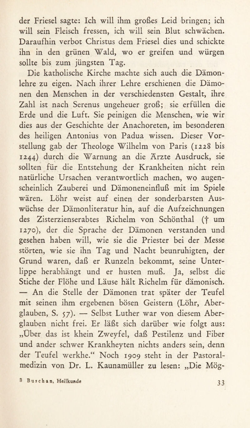 der Friesei sagte: Ich will ihm großes Leid bringen; ich will sein Fleisch fressen, ich will sein Blut schwächen. Daraufhin verbot Christus dem Friesei dies und schickte ihn in den grünen Wald, wo er greifen und würgen sollte bis zum jüngsten Tag. Die katholische Kirche machte sich auch die Dämon¬ lehre zu eigen. Nach ihrer Lehre erschienen die Dämo¬ nen den Menschen in der verschiedensten Gestalt, ihre Zahl ist nach Serenus ungeheuer groß; sie erfüllen die Erde und die Luft. Sie peinigen die Menschen, wie wir dies aus der Geschichte der Anachoreten, im besonderen des heiligen Antonius von Padua wissen. Dieser Vor¬ stellung gab der Theologe Wilhelm von Paris (1228 bis 1244) durch die Warnung an die Ärzte Ausdruck, sie sollten für die Entstehung der Krankheiten nicht rein natürliche Ursachen verantwortlich machen, wo augen¬ scheinlich Zauberei und Dämoneneinfluß mit im Spiele wären. Löhr weist auf einen der sonderbarsten Aus¬ wüchse der Dämonliteratur hin, auf die Aufzeichnungen des Zisterzienserabtes Richelm von Schönthal (f um 1270), der die Sprache der Dämonen verstanden und gesehen haben will, wie sie die Priester bei der Messe störten, wie sie ihn Tag und Nacht beunruhigten, der Grund waren, daß er Runzeln bekommt, seine Unter¬ lippe herabhängt und er husten muß. Ja, selbst die Stiche der Flöhe und Läuse hält Richelm für dämonisch. — An die Stelle der Dämonen trat später der Teufel mit seinen ihm ergebenen bösen Geistern (Löhr, Aber¬ glauben, S. 57). — Selbst Luther war von diesem Aber¬ glauben nicht frei. Er läßt sich darüber wie folgt aus: „Über das ist khein Zweyfel, daß Pestilenz und Fiber und ander schwer Krankheyten nichts anders sein, denn der Teufel werkhe.“ Noch 1909 steht in der Pastoral- medizin von Dr. L. Kaunamüller zu lesen: „Die Mög- 3 Buschan, Heilkunde