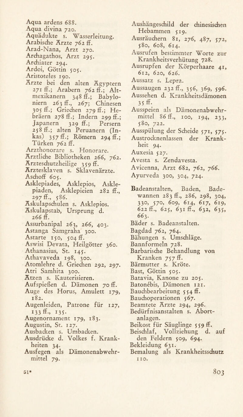 Aqua ardens 688. Aqua divina 720. Aquädukte s. Wasserleitung. Arabische Ärzte 762 ff. Arad-Nana, Arzt 270. Archagathos, Arzt 295. Archiater 294. Ardoi, Göttin 505. Aristoteles 190. Ärzte bei den alten Ägyptern 271 ff.; Arabern 762 ff.; Alt¬ mexikanern 348 ff.; Babylo¬ niern 263 ff., 267; Chinesen 305 ff.; Griechen 279 ff.; He¬ bräern 278 ff.; Indern 299 ff.; Japanern 329 ff.; Persern 258 ff.; alten Peruanern (In¬ kas) 357 ff.; Römern 294 ff.; Türken 762 ff. Arzthonorare s. Honorare. Ärztliche Bibliotheken 266, 762. Ärzteschutzheilige 359 ff- Ärztesklaven s. Sklavenärzte. Aschoff 605. Asklepiades, Asklepios, Askle- piaden, Asklepieien 282 ff., 297 ff., 586. Äskulapschulen s. Asklepios. Äskulapstab, Ursprung d. 266 ff. Assurbanipal 263, 266, 403. Astanga Samgraha 300. Astarte 150, 504 ff. Aswisi Devata, Heilgötter 360. Athanasius, St. 145. Athavaveda 198, 300. Atomlehre d. Griechen 292, 297. Atri Samhita 300. Ätzen s. Kauterisieren. Aufspießen d. Dämonen 70 ff. Auge des Horus, Amulett 179, 182. Augenleiden, Patrone für 127, 133 ff-, 135. Augenornament 179, 183. Augustin, St. 127. Ausbacken s. Umbacken. Ausdrücke d. Volkes f. Krank¬ heiten 34. Ausfegen als Dämonenabwehr¬ mittel 79. Aushängeschild der chinesischen Hebammen 519. Ausräuchern 81, 276, 487, 572, 580, 608, 614. Ausrufen bestimmter Worte zur Krankheitsverhütung 728. Ausrupfen der Körperhaare 41, 612, 620, 626. Aussatz s. Lepra. Aussaugen 232 ff., 356, 369, 596. Aussehen d. Krankheitsdämonen 3 5 ff- Ausspeien als Dämonenabwehr¬ mittel 86 ff., 100, 194, 233, 580, 722. Ausspülung der Scheide 571, 575. Austrocknenlassen der Krank¬ heit 94. Auxesia 527. Avesta s. Zendavesta. Avicenna, Arzt 682, 762, 766. Ayurveda 300, 304, 724. Badeanstalten, Baden, Bade¬ wannen 283 ff., 286, 298, 304, 330, 570, 609, 614, 617, 619, 622 ff., 625, 631 ff., 632, 633, 663. Bäder s. Badeanstalten. Bagdad 762, 764. Bähungen s. Umschläge. Bannformeln 728. Barbarische Behandlung von Kranken 757 ff. Bärmutter s. Kröte. Bast, Göttin 505. Batavia, Kanone zu 205. Batonebis, Dämonen 121. Bauchbearbeitung 5 54 ff. Bauchoperationen 567. Beamtete Ärzte 294, 296. Bedürfnisanstalten s. Abort¬ anlagen. Beikost für Säuglinge 559 ff. Beischlaf, Vollziehung d. auf den Feldern 509, 694. Bekleidung 631. Bemalung als Krankheitsschutz 110.