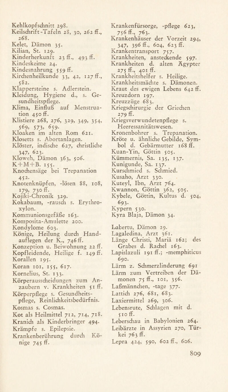 Kehlkopfschnitt 298. Keilschrift-Tafeln 28, 30, 262 ff., 268. Kelet, Dämon 35. Kilian, St. 129. Kinderherkunft 23 ff., 493 ff. Kindeskeime 24. Kindesnahrung 559 ff. Kirchenheilkunde 33, 42, 127 ff., 582. Klappersteine s. Adlerstein. Kleidung, Hygiene d., s. Ge¬ sundheitspflege. Klima, Einfluß auf Menstrua¬ tion 450 ff. Klistiere 268, 276, 329, 349, 354, 569, 573, 659. Kloaken im alten Rom 621. Klosetts s. Abortanlagen. Klöster, indische 627, christliche 347, 623. Kloweh, Dämon 363, 506. K+M+B. 155. Knochensäge bei Trepanation 452. Knotenknüpfen, -lösen 88, 108, I79> 730 ff- Kojiki-Chronik 329. Kokabaum, -rausch s. Erythro- xylon. Kommunionsgefäße 163. Komposita-Amulette 200. Kondylome 603. Könige, Heilung durch Hand- aufleg en der K., 746 ff. Konzeption u. Beiwohnung 22 ff. Kopfleidende, Heilige f. 149 ff. Korallen 195. Koran 101, 155, 617. Kornelius, St. 133. Körperausscheidungen zum An¬ zaubern v. Krankheiten 51 ff. Körperpflege s. Gesundheits¬ pflege, Reinlichkeitsbedürfnis. Kosmas s. Cosmas. Kot als Heilmittel 712, 714, 718. Kranich als Kinderbringer 494. Krämpfe s. Epilepsie. Krankenberührung durch Kö¬ nige 745 ff. Krankenfürsorge, -pflege 623, ^ 756 ff., 763. Krankenhäuser der Vorzeit 294, 347, 396 ff., 604, 623 ff. Krankentransport 757. Krankheiten, ansteckende 597. Krankheiten d. alten Ägypter 275 ff., 401 ff. Krankheitshelfer s. Heilige. Krankheitsmächte s. Dämonen. Kraut des ewigen Lebens 642 ff. Kreuzdorn 197. Kreuzzüge 683. Kriegschirurgie der Griechen 279 ff. Kriegsverwundetenpflege s. Heeressanitätswesen. Kronenbohrer s. Trepanation. Kröte u. ähnliche Gebilde, Sym¬ bol d. Gebärmutter 168 ff. Kuan-Yin, Göttin 505. Kümmernis, Sa. 135, 137. Kunigunde, Sa. 137. Kurschmied s. Schmied. Kusaho, Arzt 330. Kuteyl, Ibn, Arzt 764. Kwannon, Göttin 362, 505. Kybele, Göttin, Kultus d. 504, 693. Kypern 530. Kyra Blaja, Dämon 34. Labertu, Dämon 29. Lagaledina, Arzt 361. Länge Christi, Mariä 162; des Grabes d. Rachel 163. Lapislazuli 191 ff.; -memphiticus 690. Lärm z. Schmerzlinderung 691 Lärm zum Vertreiben der Dä¬ monen 75 ff., 101, 356. Laßmännchen, -tage 377. Lattich 276, 681, 683. Laxiermittel 269, 306. Lebensrute, Schlagen mit d. 510 ff. Leberschau in Babylonien 264. Leibärzte in Assyrien 270, Tür¬ kei 763 ff. Lepra 424, 590, 602 ff., 606.