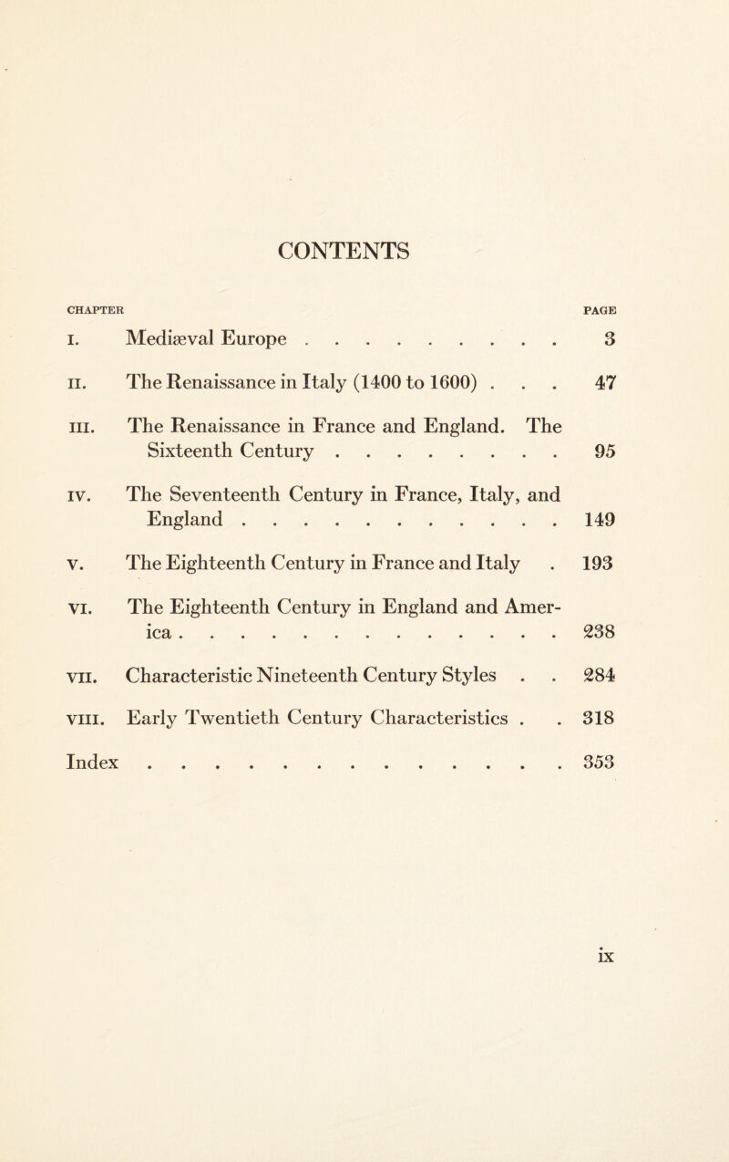 CONTENTS CHAPTER PAGE i. Mediseval Europe. 3 ii. The Renaissance in Italy (1400 to 1600) ... 47 hi. The Renaissance in France and England. The Sixteenth Century.95 iv. The Seventeenth Century in France, Italy, and England. 149 v. The Eighteenth Century in France and Italy . 193 vi. The Eighteenth Century in England and Amer¬ ica .238 vn. Characteristic Nineteenth Century Styles . . 284 viii. Early Twentieth Century Characteristics . . 318 Index.353