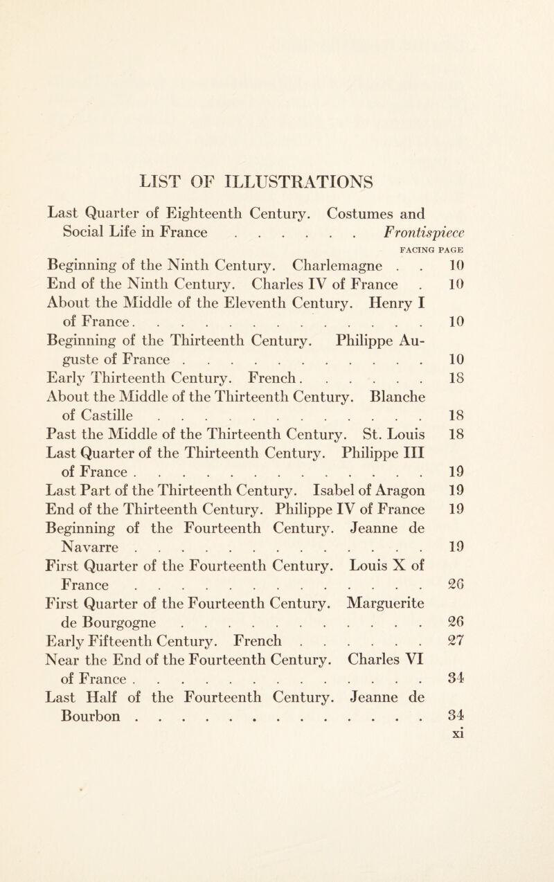 LIST OF ILLUSTRATIONS Last Quarter of Eighteenth Century. Costumes and Social Life in France.Frontispiece FACING PAGE Beginning of the Ninth Century. Charlemagne . . 10 End of the Ninth Century. Charles IV of France . 10 About the Middle of the Eleventh Century. Henry I of France.10 Beginning of the Thirteenth Century. Philippe Au¬ guste of France.10 Early Thirteenth Century. French.18 About the Middle of the Thirteenth Century. Blanche of Castille.18 Past the Middle of the Thirteenth Century. St. Louis 18 Last Quarter of the Thirteenth Century. Philippe III of France.19 Last Part of the Thirteenth Century. Isabel of Aragon 19 End of the Thirteenth Century. Philippe IV of France 19 Beginning of the Fourteenth Century. Jeanne de Navarre.19 First Quarter of the Fourteenth Century. Louis X of France.20 First Quarter of the Fourteenth Century. Marguerite de Bourgogne.26 Early Fifteenth Century. French.27 Near the End of the Fourteenth Century. Charles VI of France.34 Last Half of the Fourteenth Century. Jeanne de Bourbon.34