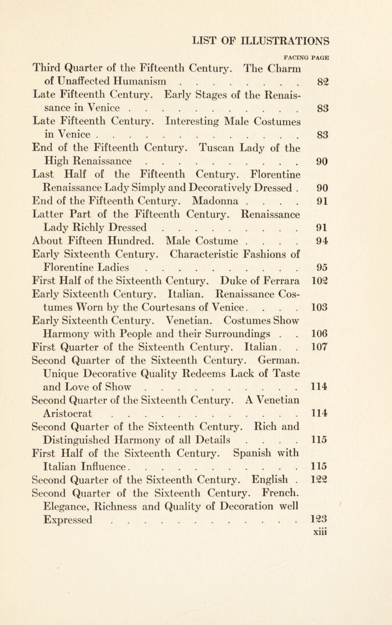 FACING PAGE Third Quarter of the Fifteenth Century. The Charm of Unaffected Humanism.82 Late Fifteenth Century. Early Stages of the Renais¬ sance in Venice.83 Late Fifteenth Century. Interesting Male Costumes in Venice.83 End of the Fifteenth Century. Tuscan Lady of the High Renaissance.90 Last Half of the Fifteenth Century. Florentine Renaissance Lady Simply and Decoratively Dressed . 90 End of the Fifteenth Century. Madonna .... 91 Latter Part of the Fifteenth Century. Renaissance Lady Richly Dressed.91 About Fifteen Hundred. Male Costume .... 94 Early Sixteenth Century. Characteristic Fashions of Florentine Ladies.95 First Half of the Sixteenth Century. Duke of Ferrara 102 Early Sixteenth Century. Italian. Renaissance Cos¬ tumes Worn by the Courtesans of Venice. . . . 103 Early Sixteenth Century. Venetian. Costumes Show Harmony with People and their Surroundings . . 106 First Quarter of the Sixteenth Century. Italian. . 107 Second Quarter of the Sixteenth Century. German. Unique Decorative Quality Redeems Lack of Taste and Love of Show.114 Second Quarter of the Sixteenth Century. A Venetian Aristocrat.114 Second Quarter of the Sixteenth Century. Rich and Distinguished Harmony of all Details . . . . 115 First Half of the Sixteenth Century. Spanish with Italian Influence.115 Second Quarter of the Sixteenth Century. English . 122 Second Quarter of the Sixteenth Century. French. Elegance, Richness and Quality of Decoration well Expressed.123 • • • xm