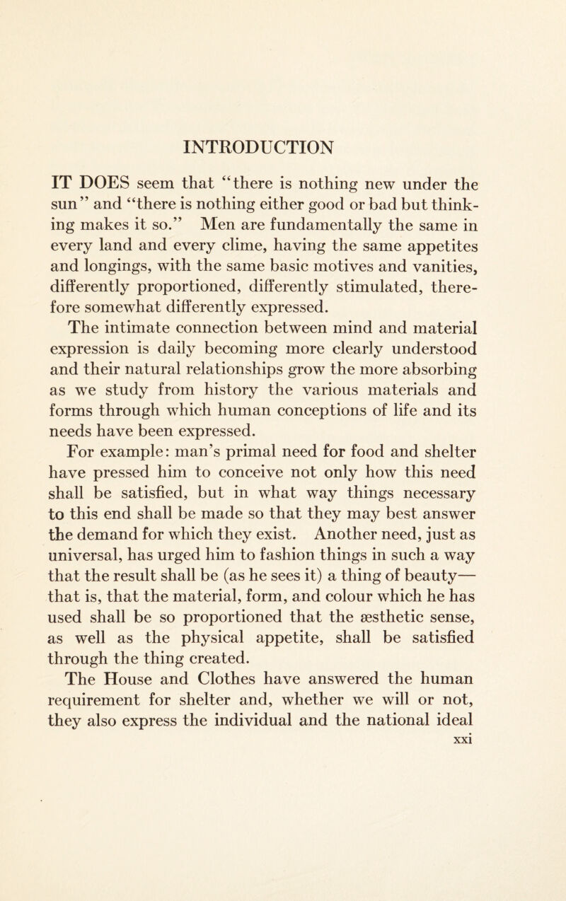 INTRODUCTION IT DOES seem that “there is nothing new under the sun” and “there is nothing either good or bad but think¬ ing makes it so.” Men are fundamentally the same in every land and every clime, having the same appetites and longings, with the same basic motives and vanities, differently proportioned, differently stimulated, there¬ fore somewhat differently expressed. The intimate connection between mind and material expression is daily becoming more clearly understood and their natural relationships grow the more absorbing as we study from history the various materials and forms through which human conceptions of life and its needs have been expressed. For example: man’s primal need for food and shelter have pressed him to conceive not only how this need shall be satisfied, but in what way things necessary to this end shall be made so that they may best answer the demand for which they exist. Another need, just as universal, has urged him to fashion things in such a way that the result shall be (as he sees it) a thing of beauty— that is, that the material, form, and colour which he has used shall be so proportioned that the aesthetic sense, as well as the physical appetite, shall be satisfied through the thing created. The House and Clothes have answered the human requirement for shelter and, whether we will or not, they also express the individual and the national ideal