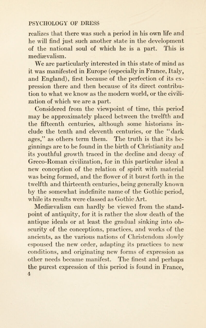 realizes that there was such a period in his own life and he will find just such another state in the development of the national soul of which he is a part. This is mediae valism. We are particularly interested in this state of mind as it was manifested in Europe (especially in France, Italy, and England), first because of the perfection of its ex¬ pression there and then because of its direct contribu¬ tion to what we know as the modern world, or the civili¬ zation of which we are a part. Considered from the viewpoint of time, this period may be approximately placed between the twelfth and the fifteenth centuries, although some historians in¬ clude the tenth and eleventh centuries, or the 44 dark ages,” as others term them. The truth is that its be¬ ginnings are to be found in the birth of Christianity and its youthful growth traced in the decline and decay of Greco-Roman civilization, for in this particular ideal a new conception of the relation of spirit with material was being formed, and the flower of it burst forth in the twelfth and thirteenth centuries, being generally known by the somewhat indefinite name of the Gothic period, while its results were classed as Gothic Art. Medievalism can hardly be viewed from the stand¬ point of antiquity, for it is rather the slow death of the antique ideals or at least the gradual sinking into ob¬ scurity of the conceptions, practices, and works of the ancients, as the various nations of Christendom slowly espoused the new order, adapting its practices to new conditions, and originating new forms of expression as other needs became manifest. The finest and perhaps the purest expression of this period is found in France,