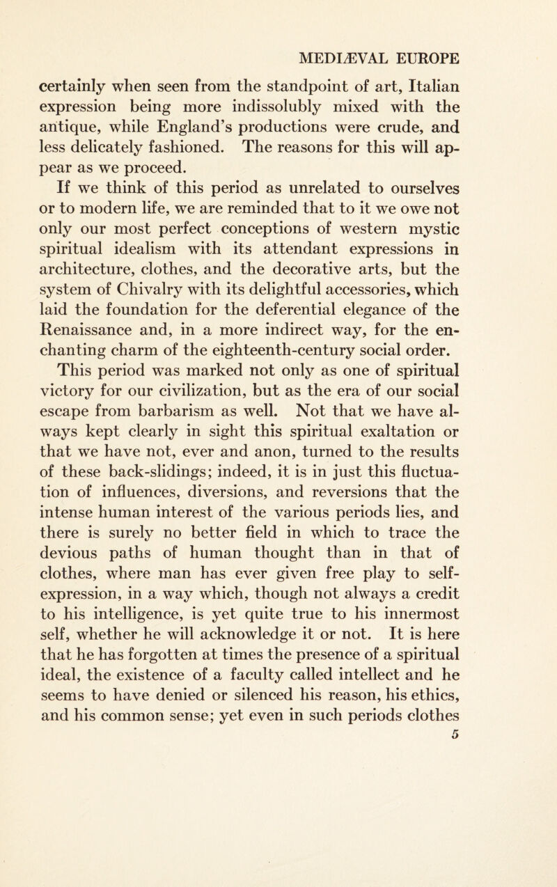 certainly when seen from the standpoint of art, Italian expression being more indissolubly mixed with the antique, while England’s productions were crude, and less delicately fashioned. The reasons for this will ap¬ pear as we proceed. If we think of this period as unrelated to ourselves or to modern life, we are reminded that to it we owe not only our most perfect conceptions of western mystic spiritual idealism with its attendant expressions in architecture, clothes, and the decorative arts, but the system of Chivalry with its delightful accessories, which laid the foundation for the deferential elegance of the Renaissance and, in a more indirect way, for the en¬ chanting charm of the eighteenth-century social order. This period was marked not only as one of spiritual victory for our civilization, but as the era of our social escape from barbarism as well. Not that we have al¬ ways kept clearly in sight this spiritual exaltation or that we have not, ever and anon, turned to the results of these back-slidings; indeed, it is in just this fluctua¬ tion of influences, diversions, and reversions that the intense human interest of the various periods lies, and there is surely no better field in which to trace the devious paths of human thought than in that of clothes, where man has ever given free play to self- expression, in a way which, though not always a credit to his intelligence, is yet quite true to his innermost self, whether he will acknowledge it or not. It is here that he has forgotten at times the presence of a spiritual ideal, the existence of a faculty called intellect and he seems to have denied or silenced his reason, his ethics, and his common sense; yet even in such periods clothes