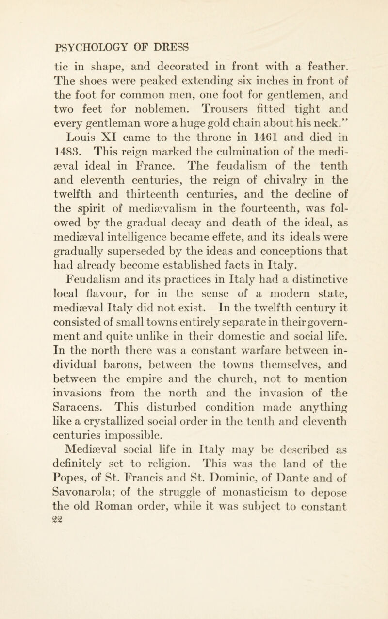 tic in shape, and decorated in front with a feather. The shoes were peaked extending six inches in front of the foot for common men, one foot for gentlemen, and two feet for noblemen. Trousers fitted tight and every gentleman wore a huge gold chain about his neck.” Louis XI came to the throne in 1461 and died in 1483. This reign marked the culmination of the medi¬ aeval ideal in France. The feudalism of the tenth and eleventh centuries, the reign of chivalry in the twelfth and thirteenth centuries, and the decline of the spirit of medievalism in the fourteenth, was fol- owed by the gradual decay and death of the ideal, as medieval intelligence became effete, and its ideals were gradually superseded by the ideas and conceptions that had already become established facts in Italy. Feudalism and its practices in Italy had a distinctive local flavour, for in the sense of a modern state, mediaeval Italy did not exist. In the twelfth century it consisted of small towns entirely separate in their govern¬ ment and quite unlike in their domestic and social life. In the north there was a constant warfare between in¬ dividual barons, between the towns themselves, and between the empire and the church, not to mention invasions from the north and the invasion of the Saracens. This disturbed condition made anything like a crystallized social order in the tenth and eleventh centuries impossible. Mediaeval social life in Italy may be described as definitely set to religion. This was the land of the Popes, of St. Francis and St. Dominic, of Dante and of Savonarola; of the struggle of monasticism to depose the old Roman order, while it was subject to constant