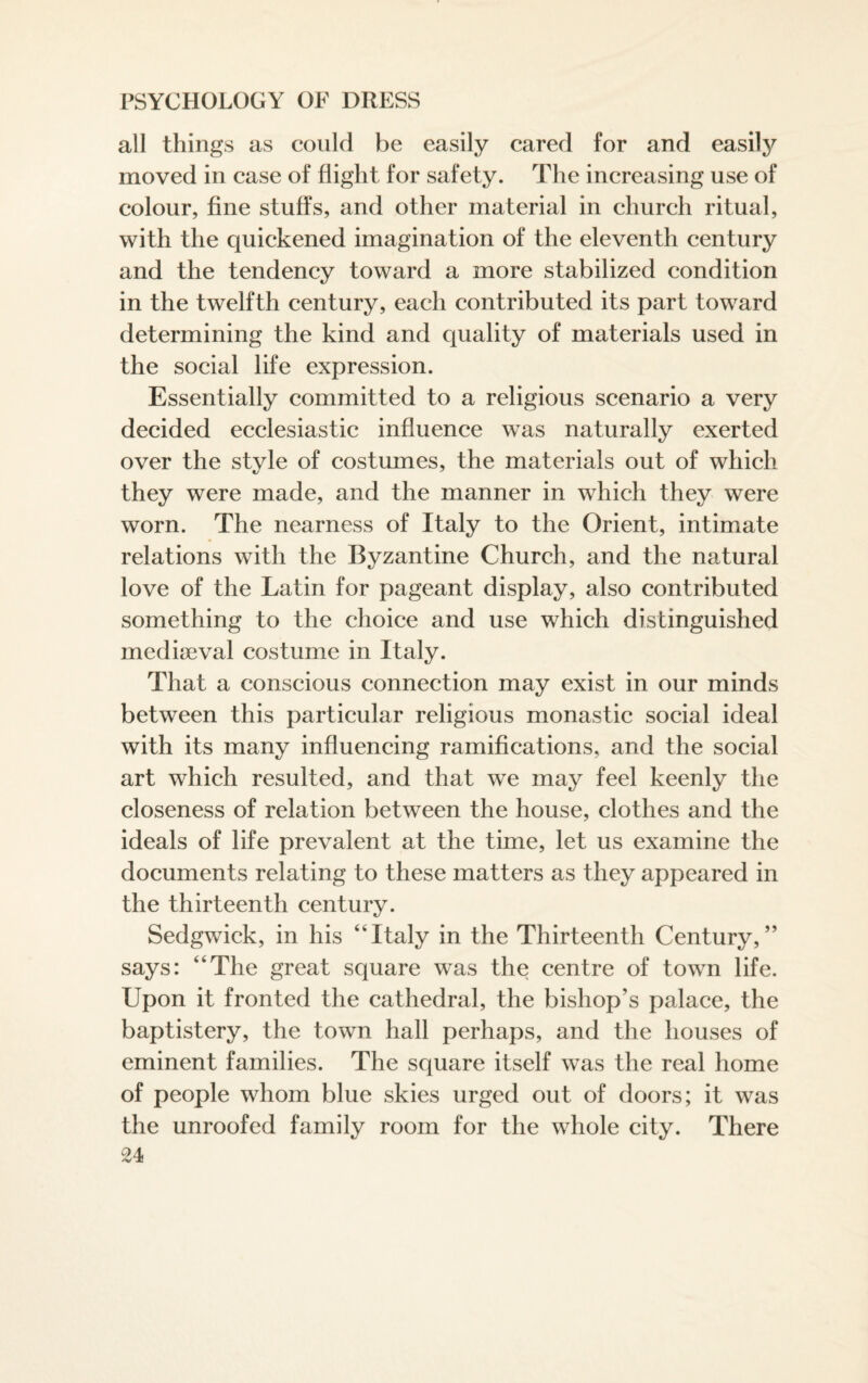 all things as could be easily cared for and easily moved in case of flight for safety. The increasing use of colour, fine stuffs, and other material in church ritual, with the quickened imagination of the eleventh century and the tendency toward a more stabilized condition in the twelfth century, each contributed its part toward determining the kind and quality of materials used in the social life expression. Essentially committed to a religious scenario a very decided ecclesiastic influence was naturally exerted over the style of costumes, the materials out of which they were made, and the manner in which they were worn. The nearness of Italy to the Orient, intimate relations with the Byzantine Church, and the natural love of the Latin for pageant display, also contributed something to the choice and use which distinguished mediaeval costume in Italy. That a conscious connection may exist in our minds between this particular religious monastic social ideal with its many influencing ramifications, and the social art which resulted, and that we may feel keenly the closeness of relation between the house, clothes and the ideals of life prevalent at the time, let us examine the documents relating to these matters as they appeared in the thirteenth century. Sedgwick, in his “Italy in the Thirteenth Century,” says: “The great square was the centre of town life. Upon it fronted the cathedral, the bishop’s palace, the baptistery, the town hall perhaps, and the houses of eminent families. The square itself was the real home of people whom blue skies urged out of doors; it was the unroofed family room for the whole city. There U