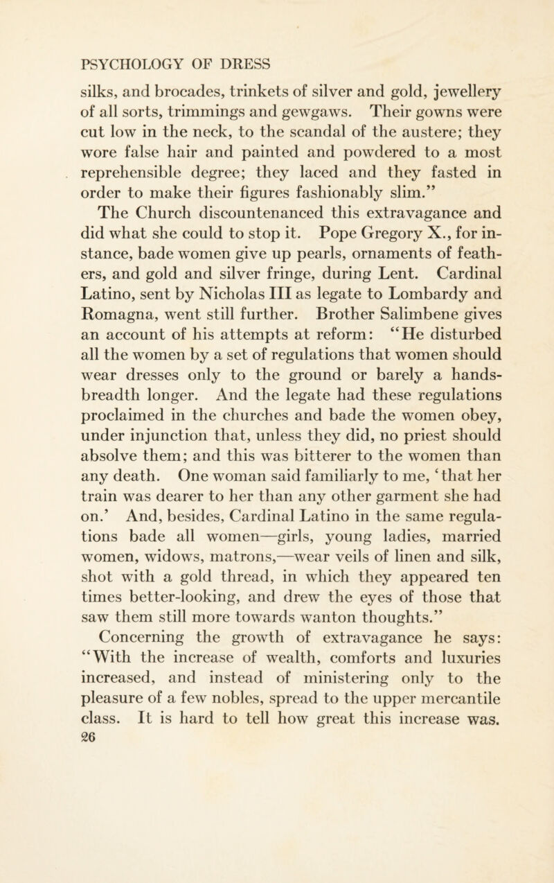 silks, and brocades, trinkets of silver and gold, jewellery of all sorts, trimmings and gewgaws. Their gowns were cut low in the neck, to the scandal of the austere; they wore false hair and painted and powdered to a most reprehensible degree; they laced and they fasted in order to make their figures fashionably slim.” The Church discountenanced this extravagance and did what she could to stop it. Pope Gregory X., for in¬ stance, bade women give up pearls, ornaments of feath¬ ers, and gold and silver fringe, during Lent. Cardinal Latino, sent by Nicholas III as legate to Lombardy and Romagna, went still further. Brother Salimbene gives an account of his attempts at reform: “He disturbed all the women by a set of regulations that women should wear dresses only to the ground or barely a hands- breadth longer. And the legate had these regulations proclaimed in the churches and bade the women obey, under injunction that, unless they did, no priest should absolve them; and this was bitterer to the women than any death. One woman said familiarly to me, 'that her train was dearer to her than any other garment she had on.’ And, besides, Cardinal Latino in the same regula¬ tions bade all women—girls, young ladies, married women, widows, matrons,—wear veils of linen and silk, shot with a gold thread, in which they appeared ten times better-looking, and drew the eyes of those that saw them still more towards wanton thoughts.” Concerning the growth of extravagance he says: “With the increase of wealth, comforts and luxuries increased, and instead of ministering only to the pleasure of a few nobles, spread to the upper mercantile class. It is hard to tell how great this increase was.