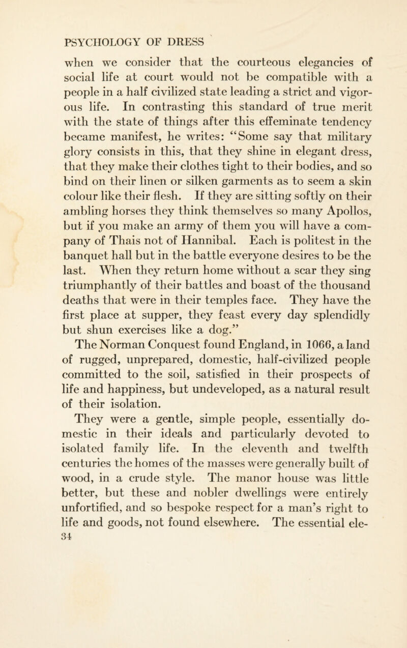 when we consider that the courteous elegancies of social life at court would not be compatible with a people in a half civilized state leading a strict and vigor¬ ous life. In contrasting this standard of true merit with the state of things after this effeminate tendency became manifest, he writes: 64Some say that military glory consists in this, that they shine in elegant dress, that they make their clothes tight to their bodies, and so bind on their linen or silken garments as to seem a skin colour like their flesh. If they are sitting softly on their ambling horses they think themselves so many Apollos, but if you make an army of them you will have a com¬ pany of Thais not of Hannibal. Each is politest in the banquet hall but in the battle everyone desires to be the last. When they return home without a scar they sing triumphantly of their battles and boast of the thousand deaths that were in their temples face. They have the first place at supper, they feast every day splendidly but shun exercises like a dog.” The Norman Conquest found England, in 1066, a land of rugged, unprepared, domestic, half-civilized people committed to the soil, satisfied in their prospects of life and happiness, but undeveloped, as a natural result of their isolation. They were a gentle, simple people, essentially do¬ mestic in their ideals and particularly devoted to isolated family life. In the eleventh and twelfth centuries the homes of the masses were generally built of wood, in a crude style. The manor house was little better, but these and nobler dwellings were entirely unfortified, and so bespoke respect for a man’s right to life and goods, not found elsewhere. The essential ele-