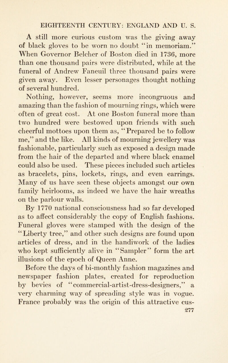 A still more curious custom was the giving away of black gloves to be worn no doubt “in memoriam.” When Governor Belcher of Boston died in 1736, more than one thousand pairs were distributed, while at the funeral of Andrew Faneuil three thousand pairs were given away. Even lesser personages thought nothing of several hundred. Nothing, however, seems more incongruous and amazing than the fashion of mourning rings, which were often of great cost. At one Boston funeral more than two hundred were bestowed upon friends with such cheerful mottoes upon them as, “Prepared be to follow me,” and the like. All kinds of mourning jewellery was fashionable, particularly such as exposed a design made from the hair of the departed and where black enamel could also be used. These pieces included such articles as bracelets, pins, lockets, rings, and even earrings. Many of us have seen these objects amongst our own family heirlooms, as indeed we have the hair wreaths on the parlour walls. By 1770 national consciousness had so far developed as to affect considerably the copy of English fashions. Funeral gloves were stamped with the design of the “Liberty tree,” and other such designs are found upon articles of dress, and in the handiwork of the ladies who kept sufficiently alive in “Sampler” form the art illusions of the epoch of Queen Anne. Before the days of bi-monthly fashion magazines and newspaper fashion plates, created for reproduction by bevies of “commercial-artist-dress-designers,” a very charming way of spreading style was in vogue. France probably was the origin of this attractive cus-