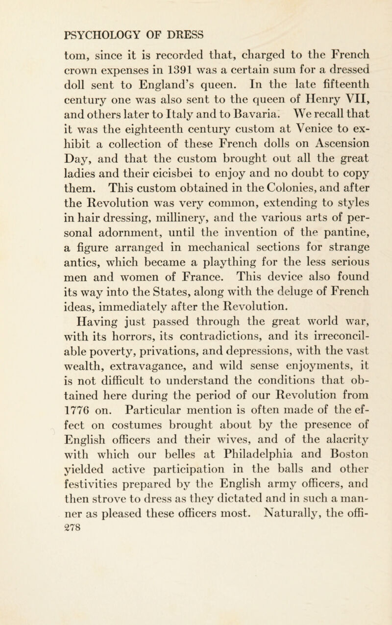 tom, since it is recorded that, charged to the French crown expenses in 1391 was a certain sum for a dressed doll sent to England’s queen. In the late fifteenth century one was also sent to the queen of Henry VII, and others later to Italy and to Bavaria. We recall that it was the eighteenth century custom at Venice to ex¬ hibit a collection of these French dolls on Ascension Day, and that the custom brought out all the great ladies and their cicisbei to enjoy and no doubt to copy them. This custom obtained in the Colonies, and after the Revolution was very common, extending to styles in hair dressing, millinery, and the various arts of per¬ sonal adornment, until the invention of the pantine, a figure arranged in mechanical sections for strange antics, which became a plaything for the less serious men and women of France. This device also found its way into the States, along with the deluge of French ideas, immediately after the Revolution. Having just passed through the great world war, with its horrors, its contradictions, and its irreconcil¬ able poverty, privations, and depressions, with the vast wealth, extravagance, and wild sense enjoyments, it is not difficult to understand the conditions that ob¬ tained here during the period of our Revolution from 1776 on. Particular mention is often made of the ef¬ fect on costumes brought about by the presence of English officers and their wives, and of the alacrity with which our belles at Philadelphia and Boston yielded active participation in the balls and other festivities prepared by the English army officers, and then strove to dress as they dictated and in such a man¬ ner as pleased these officers most. Naturally, the offi-