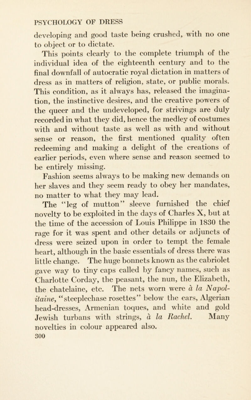 developing and good taste being crushed, with no one to object or to dictate. This points clearly to the complete triumph of the individual idea of the eighteenth century and to the final downfall of autocratic royal dictation in matters of dress as in matters of religion, state, or public morals. This condition, as it always has, released the imagina¬ tion, the instinctive desires, and the creative powers of the queer and the undeveloped, for strivings are duly recorded in what they did, hence the medley of costumes with and without taste as well as with and without sense or reason, the first mentioned quality often redeeming and making a delight of the creations of earlier periods, even where sense and reason seemed to be entirely missing. Fashion seems always to be making new demands on her slaves and they seem ready to obey her mandates, no matter to what they may lead. The “leg of mutton” sleeve furnished the chief novelty to be exploited in the days of Charles X, but at the time of the accession of Louis Philippe in 1830 the rage for it was spent and other details or adjuncts of dress were seized upon in order to tempt the female heart, although in the basic essentials of dress there was little change. The huge bonnets known as the cabriolet gave way to tiny caps called by fancy names, such as Charlotte Corday, the peasant, the nun, the Elizabeth, the chatelaine, etc. The nets worn were a la Napol- itaine, “steeplechase rosettes” below the ears, Algerian head-dresses, Armenian toques, and white and gold Jewish turbans with strings, a la Rachel. Many novelties in colour appeared also.