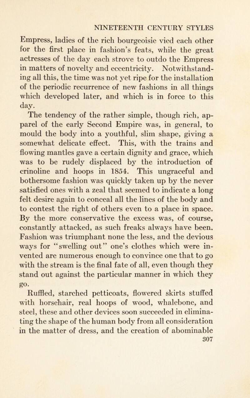 Empress, ladies of the rich bourgeoisie vied each other for the first place in fashion’s feats, while the great actresses of the day each strove to outdo the Empress in matters of novelty and eccentricity. Notwithstand¬ ing all this, the time was not yet ripe for the installation of the periodic recurrence of new fashions in all things which developed later, and which is in force to this day. The tendency of the rather simple, though rich, ap¬ parel of the early Second Empire was, in general, to mould the body into a youthful, slim shape, giving a somewhat delicate effect. This, with the trains and flowing mantles gave a certain dignity and grace, which was to be rudely displaced by the introduction of crinoline and hoops in 1854. This ungraceful and bothersome fashion was quickly taken up by the never satisfied ones with a zeal that seemed to indicate a long felt desire again to conceal all the lines of the body and to contest the right of others even to a place in space. By the more conservative the excess was, of course, constantly attacked, as such freaks always have been. Fashion was triumphant none the less, and the devious ways for “swelling out” one’s clothes which were in¬ vented are numerous enough to convince one that to go with the stream is the final fate of all, even though they stand out against the particular manner in which they go. Ruffled, starched petticoats, flowered skirts stuffed with horsehair, real hoops of wood, whalebone, and steel, these and other devices soon succeeded in elimina¬ ting the shape of the human body from all consideration in the matter of dress, and the creation of abominable