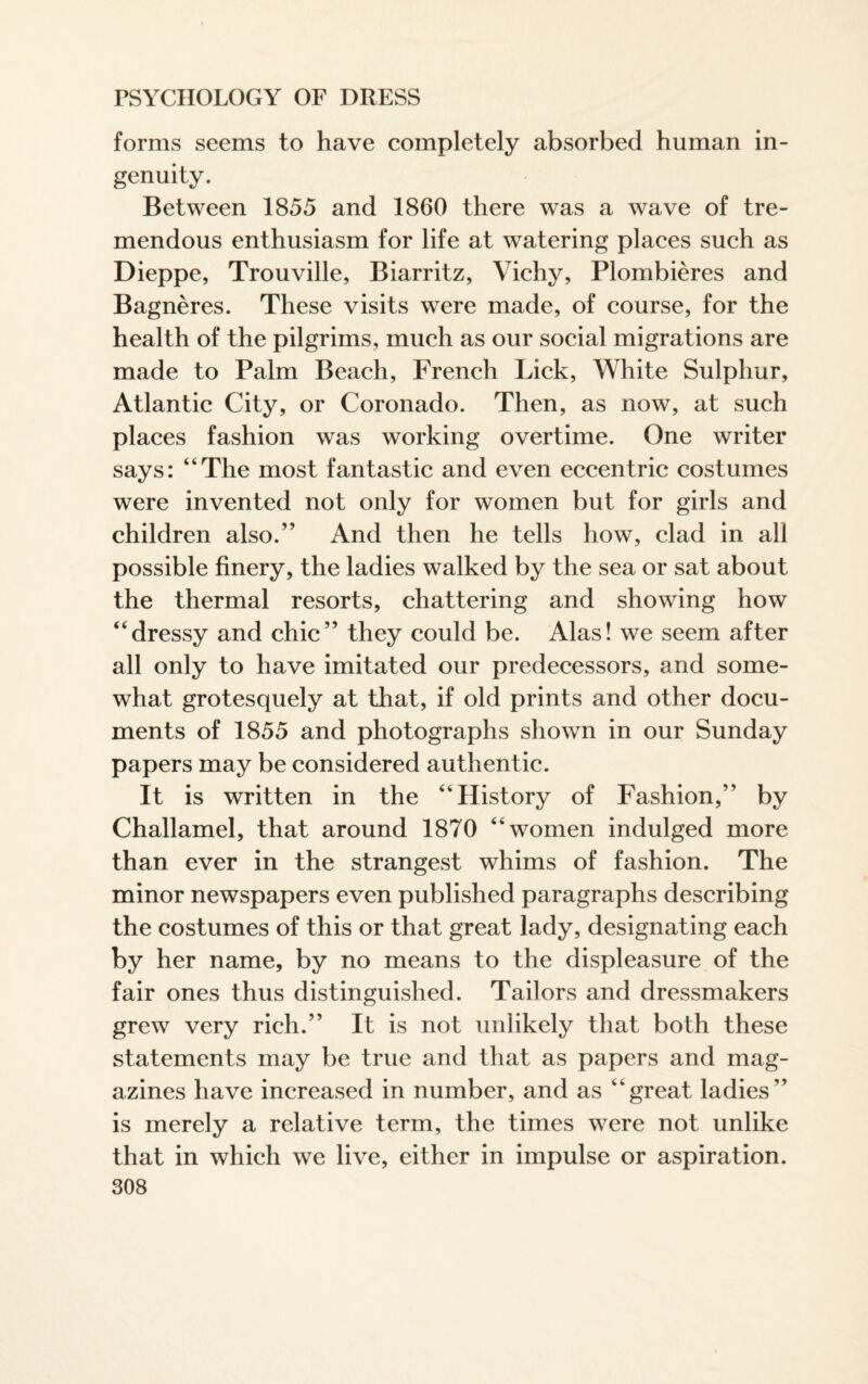 forms seems to have completely absorbed human in¬ genuity. Between 1855 and 1860 there was a wave of tre¬ mendous enthusiasm for life at watering places such as Dieppe, Trouville, Biarritz, Vichy, Plombieres and Bagneres. These visits were made, of course, for the health of the pilgrims, much as our social migrations are made to Palm Beach, French Lick, White Sulphur, Atlantic City, or Coronado. Then, as now, at such places fashion was working overtime. One writer says: “The most fantastic and even eccentric costumes were invented not only for women but for girls and children also.” And then he tells how, clad in all possible finery, the ladies walked by the sea or sat about the thermal resorts, chattering and showing how “dressy and chic” they could be. Alas! we seem after all only to have imitated our predecessors, and some¬ what grotesquely at that, if old prints and other docu¬ ments of 1855 and photographs shown in our Sunday papers may be considered authentic. It is written in the “History of Fashion,” by Challamel, that around 1870 “women indulged more than ever in the strangest whims of fashion. The minor newspapers even published paragraphs describing the costumes of this or that great lady, designating each by her name, by no means to the displeasure of the fair ones thus distinguished. Tailors and dressmakers grew very rich.” It is not unlikely that both these statements may be true and that as papers and mag¬ azines have increased in number, and as “great ladies” is merely a relative term, the times were not unlike that in which we live, either in impulse or aspiration.