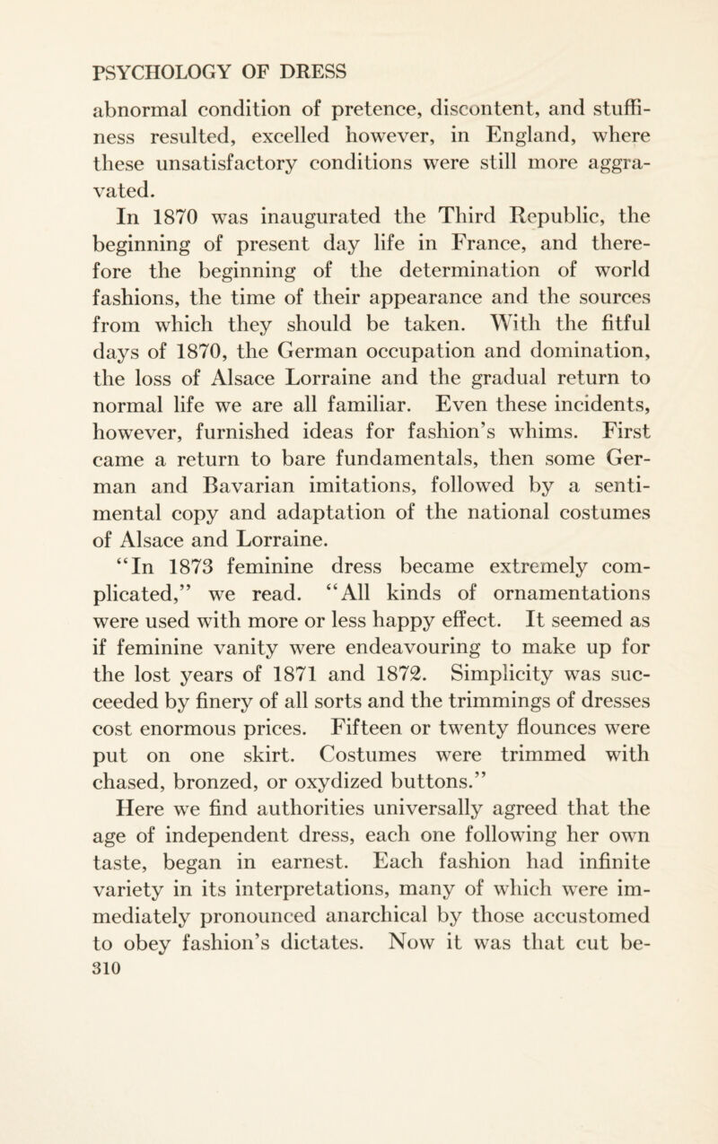 abnormal condition of pretence, discontent, and stuffi¬ ness resulted, excelled however, in England, where these unsatisfactory conditions were still more aggra¬ vated. In 1870 was inaugurated the Third Republic, the beginning of present day life in France, and there¬ fore the beginning of the determination of world fashions, the time of their appearance and the sources from which they should be taken. With the fitful days of 1870, the German occupation and domination, the loss of Alsace Lorraine and the gradual return to normal life we are all familiar. Even these incidents, however, furnished ideas for fashion’s whims. First came a return to bare fundamentals, then some Ger¬ man and Bavarian imitations, followed by a senti¬ mental copy and adaptation of the national costumes of Alsace and Lorraine. “In 1873 feminine dress became extremely com¬ plicated,” we read. “All kinds of ornamentations were used with more or less happy effect. It seemed as if feminine vanity were endeavouring to make up for the lost years of 1871 and 1872. Simplicity was suc¬ ceeded by finery of all sorts and the trimmings of dresses cost enormous prices. Fifteen or twenty flounces were put on one skirt. Costumes were trimmed with chased, bronzed, or oxydized buttons.” Here we find authorities universally agreed that the age of independent dress, each one following her own taste, began in earnest. Each fashion had infinite variety in its interpretations, many of which were im¬ mediately pronounced anarchical by those accustomed to obey fashion’s dictates. Now it was that cut be-