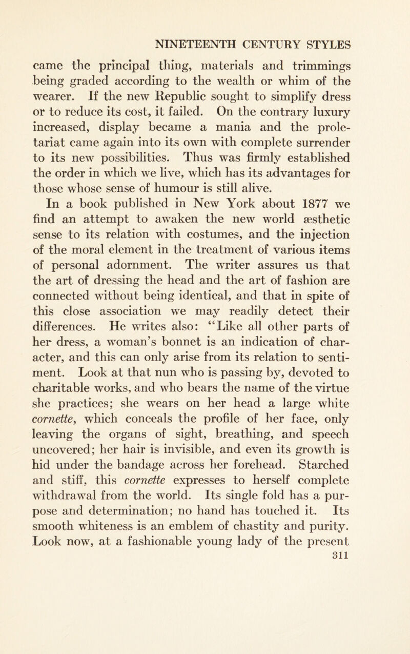 came the principal thing, materials and trimmings being graded according to the wealth or whim of the wearer. If the new Republic sought to simplify dress or to reduce its cost, it failed. On the contrary luxury increased, display became a mania and the prole¬ tariat came again into its own with complete surrender to its new possibilities. Thus was firmly established the order in which we live, which has its advantages for those whose sense of humour is still alive. In a book published in New York about 1877 we find an attempt to awaken the new world aesthetic sense to its relation with costumes, and the injection of the moral element in the treatment of various items of personal adornment. The writer assures us that the art of dressing the head and the art of fashion are connected without being identical, and that in spite of this close association we may readily detect their differences. He writes also: “Like all other parts of her dress, a woman’s bonnet is an indication of char¬ acter, and this can only arise from its relation to senti¬ ment. Look at that nun who is passing by, devoted to charitable works, and who bears the name of the virtue she practices; she wears on her head a large white cornette, which conceals the profile of her face, only leaving the organs of sight, breathing, and speech uncovered; her hair is invisible, and even its growth is hid under the bandage across her forehead. Starched and stiff, this cornette expresses to herself complete withdrawal from the world. Its single fold has a pur¬ pose and determination; no hand has touched it. Its smooth whiteness is an emblem of chastity and purity. Look now, at a fashionable young lady of the present