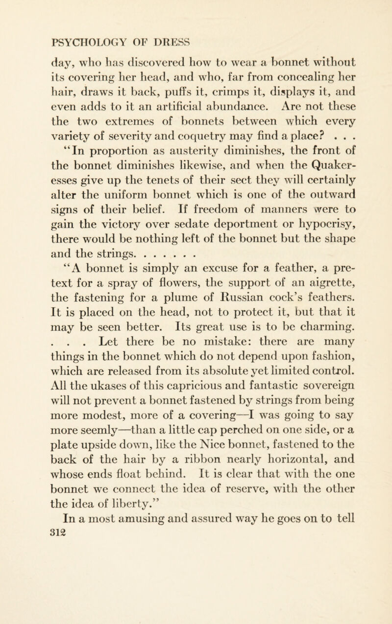 day, who has discovered how to wear a bonnet without its covering her head, and who, far from concealing her hair, draws it back, puffs it, crimps it, displays it, and even adds to it an artificial abundance. Are not these the two extremes of bonnets between which every variety of severity and coquetry may find a place? . . . “In proportion as austerity diminishes, the front of the bonnet diminishes likewise, and when the Quaker¬ esses give up the tenets of their sect they will certainly alter the uniform bonnet which is one of the outward signs of their belief. If freedom of manners were to gain the victory over sedate deportment or hypocrisy, there would be nothing left of the bonnet but the shape and the strings. “A bonnet is simply an excuse for a feather, a pre¬ text for a spray of flowers, the support of an aigrette, the fastening for a plume of Russian cock’s feathers. It is placed on the head, not to protect it, but that it may be seen better. Its great use is to be charming. . Let there be no mistake: there are many things in the bonnet which do not depend upon fashion, which are released from its absolute yet limited control. All the ukases of this capricious and fantastic sovereign will not prevent a bonnet fastened by strings from being more modest, more of a covering—I was going to say more seemly—than a little cap perched on one side, or a plate upside down, like the Nice bonnet, fastened to the back of the hair by a ribbon nearly horizontal, and whose ends float behind. It is clear that with the one bonnet we connect the idea of reserve, with the other the idea of liberty.” In a most amusing and assured way he goes on to tell