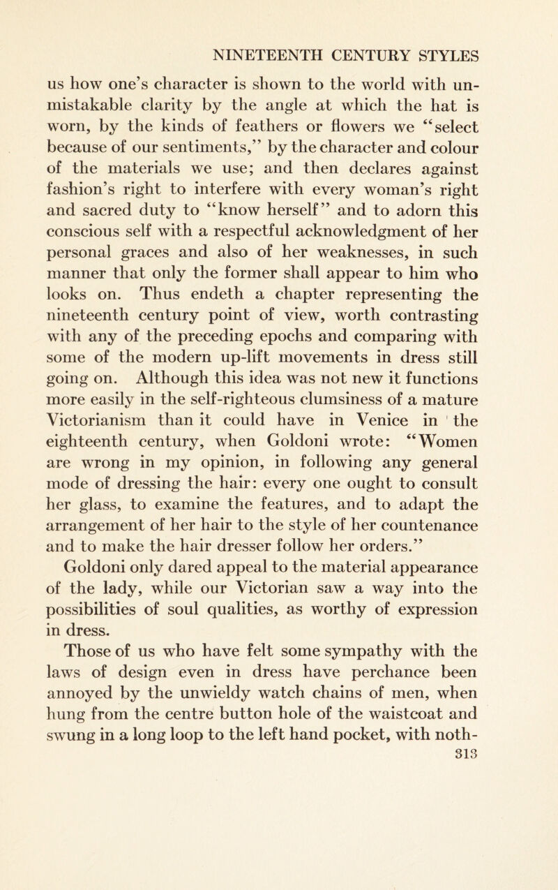 as how one’s character is shown to the world with un¬ mistakable clarity by the angle at which the hat is worn, by the kinds of feathers or flowers we “ select because of our sentiments,” by the character and colour of the materials we use; and then declares against fashion’s right to interfere with every woman’s right and sacred duty to “know herself” and to adorn this conscious self with a respectful acknowledgment of her personal graces and also of her weaknesses, in such manner that only the former shall appear to him who looks on. Thus endeth a chapter representing the nineteenth century point of view, worth contrasting with any of the preceding epochs and comparing with some of the modern up-lift movements in dress still going on. Although this idea was not new it functions more easily in the self-righteous clumsiness of a mature Victorianism than it could have in Venice in ' the eighteenth century, when Goldoni wrote: “Women are wrong in my opinion, in following any general mode of dressing the hair: every one ought to consult her glass, to examine the features, and to adapt the arrangement of her hair to the style of her countenance and to make the hair dresser follow her orders.” Goldoni only dared appeal to the material appearance of the lady, while our Victorian saw a way into the possibilities of soul qualities, as worthy of expression in dress. Those of us who have felt some sympathy with the laws of design even in dress have perchance been annoyed by the unwieldy watch chains of men, when hung from the centre button hole of the waistcoat and swung in a long loop to the left hand pocket, with noth-