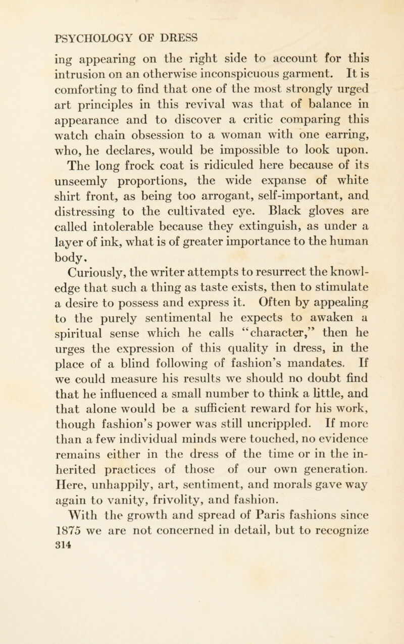 ing appearing on the right side to account for this intrusion on an otherwise inconspicuous garment. It is comforting to find that one of the most strongly urged art principles in this revival was that of balance in appearance and to discover a critic comparing this watch chain obsession to a woman with one earring, who, he declares, would be impossible to look upon. The long frock coat is ridiculed here because of its unseemly proportions, the wide expanse of white shirt front, as being too arrogant, self-important, and distressing to the cultivated eye. Black gloves are called intolerable because they extinguish, as under a layer of ink, what is of greater importance to the human body. Curiously, the writer attempts to resurrect the knowl¬ edge that such a thing as taste exists, then to stimulate a desire to possess and express it. Often by appealing to the purely sentimental he expects to awaken a spiritual sense which he calls “character,” then he urges the expression of this quality in dress, in the place of a blind following of fashion’s mandates. If we could measure his results we should no doubt find that he influenced a small number to think a little, and that alone would be a sufficient reward for his work, though fashion’s power was still uncrippled. If more than a few individual minds were touched, no evidence remains either in the dress of the time or in the in¬ herited practices of those of our own generation. Here, unhappily, art, sentiment, and morals gave way again to vanity, frivolity, and fashion. With the growth and spread of Paris fashions since 1875 we are not concerned in detail, but to recognize