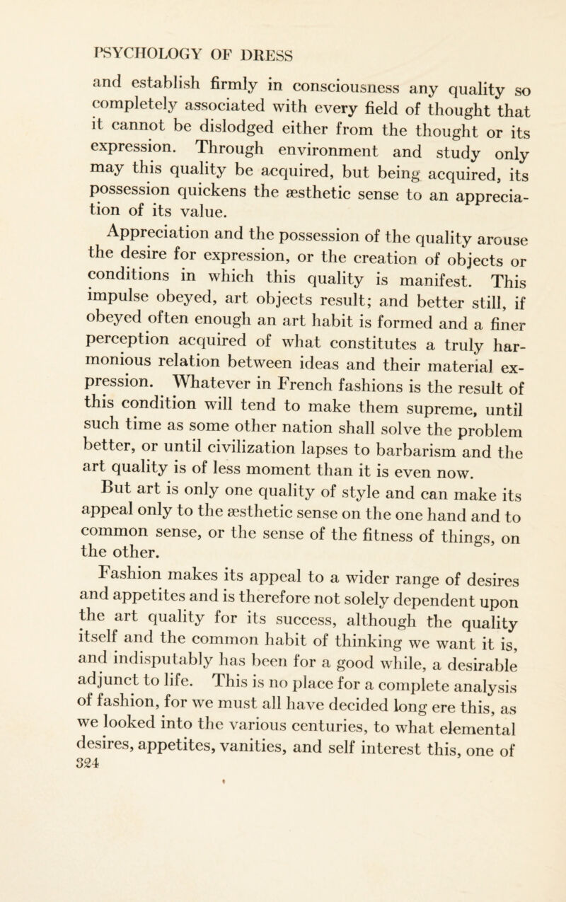 and establish firmly in consciousness any quality so completely associated with every field of thought that it cannot be dislodged either from the thought or its expression. Through environment and study only may this quality be acquired, but being acquired, its possession quickens the aesthetic sense to an apprecia¬ tion of its value. Appreciation and the possession of the quality arouse the desire for expression, or the creation of objects or conditions in which this quality is manifest. This impulse obeyed, art objects result; and better still, if obeyed often enough an art habit is formed and a finer perception acquired of what constitutes a truly har¬ monious relation between ideas and their material ex¬ pression. Whatever in French fashions is the result of this condition will tend to make them supreme, until such time as some other nation shall solve the problem better, or until civilization lapses to barbarism and the art quality is of less moment than it is even now. But art is only one quality of style and can make its appeal only to the aesthetic sense on the one hand and to common sense, or the sense of the fitness of things, on the other. I ashion makes its appeal to a wider range of desires and appetites and is therefore not solely dependent upon the art quality for its success, although the quality itself and the common habit of thinking we want it is, and indisputably has been for a good while, a desirable adjunct to life. This is no place for a complete analysis of fashion, for we must all have decided long ere this, as we looked into the various centuries, to what elemental desires, appetites, vanities, and sell interest this, one of