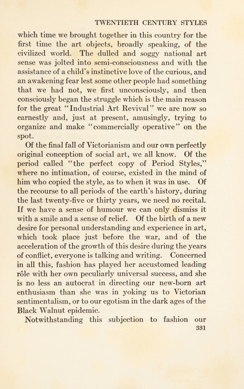 which time we brought together in this country for the first time the art objects, broadly speaking, of the civilized world. The dulled and soggy national art sense was jolted into semi-consciousness and with the assistance of a child’s instinctive love of the curious, and an awakening fear lest some other people had something that we had not, we first unconsciously, and then consciously began the struggle which is the main reason for the great “Industrial Art Revival” we are now so earnestly and, just at present, amusingly, trying to organize and make “commercially operative” on the spot. Of the final fall of Victorianism and our own perfectly original conception of social art, we all know. Of the period called “the perfect copy of Period Styles,” where no intimation, of course, existed in the mind of him who copied the style, as to when it was in use. Of the recourse to all periods of the earth’s history, during the last twenty-five or thirty years, we need no recital. If we have a sense of humour we can only dismiss it with a smile and a sense of relief. Of the birth of a new desire for personal understanding and experience in art, which took place just before the war, and of the acceleration of the growth of this desire during the years of conflict, everyone is talking and writing. Concerned in all this, fashion has played her accustomed leading role with her own peculiarly universal success, and she is no less an autocrat in directing our new-born art enthusiasm than she was in yoking us to Victorian sentimentalism, or to our egotism in the dark ages of the Black Walnut epidemic. Notwithstanding this subjection to fashion our