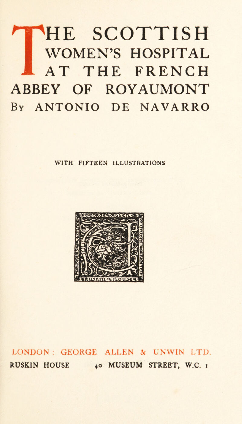 The Scottish WOMEN’S HOSPITAL AT THE FRENCH ABBEY OF ROYAUMONT By ANTONIO DE NAVARRO WITH FIFTEEN ILLUSTRATIONS LONDON : GEORGE ALLEN k UNWIN LTD. RUSKIN HOUSE 40 MUSEUM STREET, W.C. 1