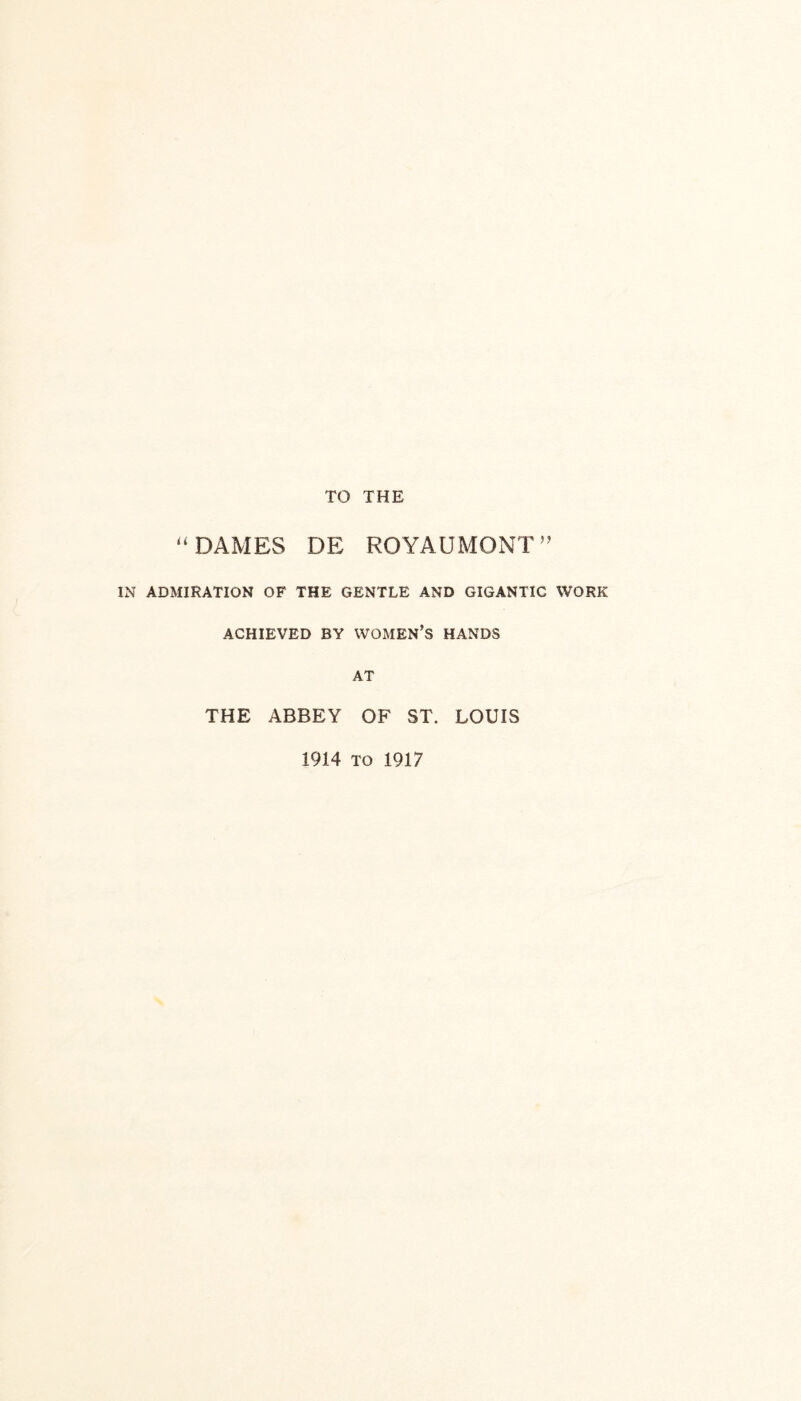 TO THE “DAMES DE ROYAUMONT” IN ADMIRATION OF THE GENTLE AND GIGANTIC WORK ACHIEVED BY WOMEN’S HANDS AT THE ABBEY OF ST. LOUIS 1914 to 1917