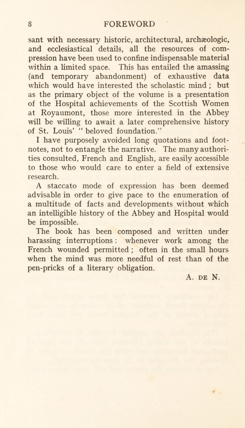 sant with necessary historic, architectural, archaeologic, and ecclesiastical details, all the resources of com¬ pression have been used to confine indispensable material within a limited space. This has entailed the amassing (and temporary abandonment) of exhaustive data which would have interested the scholastic mind ; but as the primary object of the volume is a presentation of the Hospital achievements of the Scottish Women at Royaumont, those more interested in the Abbey will be willing to await a later comprehensive history of St. Louis' “ beloved foundation.” I have purposely avoided long quotations and foot¬ notes, not to entangle the narrative. The many authori¬ ties consulted, French and English, are easily accessible to those who would care to enter a field of extensive research. A staccato mode of expression has been deemed advisable in order to give pace to the enumeration of a multitude of facts and developments without which an intelligible history of the Abbey and Hospital would be impossible. The book has been composed and written under harassing interruptions : whenever work among the French wounded permitted ; often in the small hours when the mind was more needful of rest than of the pen-pricks of a literary obligation. A. de N.