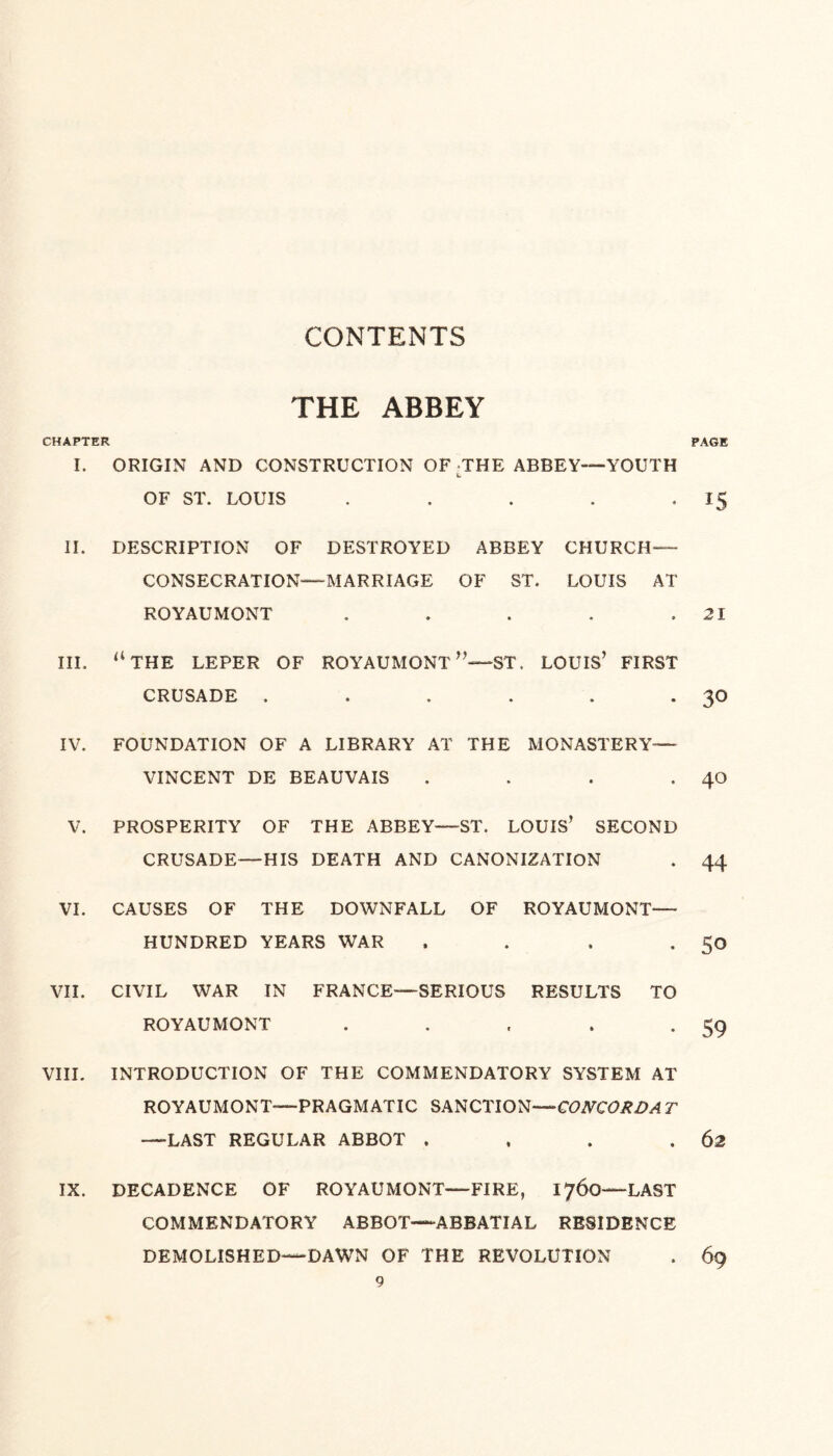 THE ABBEY CHAPTER I. ORIGIN AND CONSTRUCTION OF THE ABBEY—YOUTH OF ST. LOUIS . II. DESCRIPTION OF DESTROYED ABBEY CHURCH- CONSECRATION—MARRIAGE OF ST. LOUIS AT ROYAUMONT . III. “THE LEPER OF ROYAUMONT ST. LOUIS’ FIRST CRUSADE ...... IV. FOUNDATION OF A LIBRARY AT THE MONASTERY— VINCENT DE BEAUVAIS . V. PROSPERITY OF THE ABBEY—ST. LOUIS’ SECOND CRUSADE—HIS DEATH AND CANONIZATION VI. CAUSES OF THE DOWNFALL OF ROYAUMONT— HUNDRED YEARS WAR . VII. CIVIL WAR IN FRANCE—SERIOUS RESULTS TO ROYAUMONT . VIII. INTRODUCTION OF THE COMMENDATORY SYSTEM AT ROYAUMONT—PRAGMATIC SANCTION—CONCORD A T —LAST REGULAR ABBOT . IX. DECADENCE OF ROYAUMONT—FIRE, 1760—LAST COMMENDATORY ABBOT—ABBATIAL RESIDENCE DEMOLISHED—DAWN OF THE REVOLUTION 9 PAGE 15 21 30 40 44 50 59 62 69