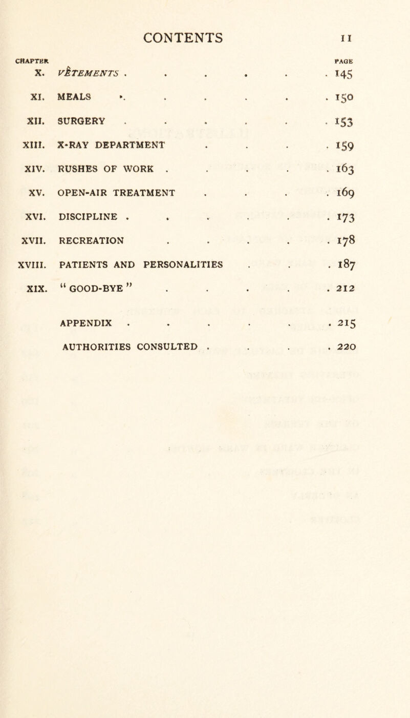 CHAPTER X. vMTEMENTS . XI. MEALS XII. SURGERY XIII. X-RAY DEPARTMENT XIV. RUSHES OF WORK . XV. OPEN-AIR TREATMENT XVI. DISCIPLINE . XVII. RECREATION XVIII. PATIENTS AND PERSONALITIES XIX. “ GOOD-BYE ” PAGE • *45 . 150 • i53 • 159 . 163 . 169 • i73 . 178 . 187 . 212 APPENDIX . AUTHORITIES CONSULTED . 215 220