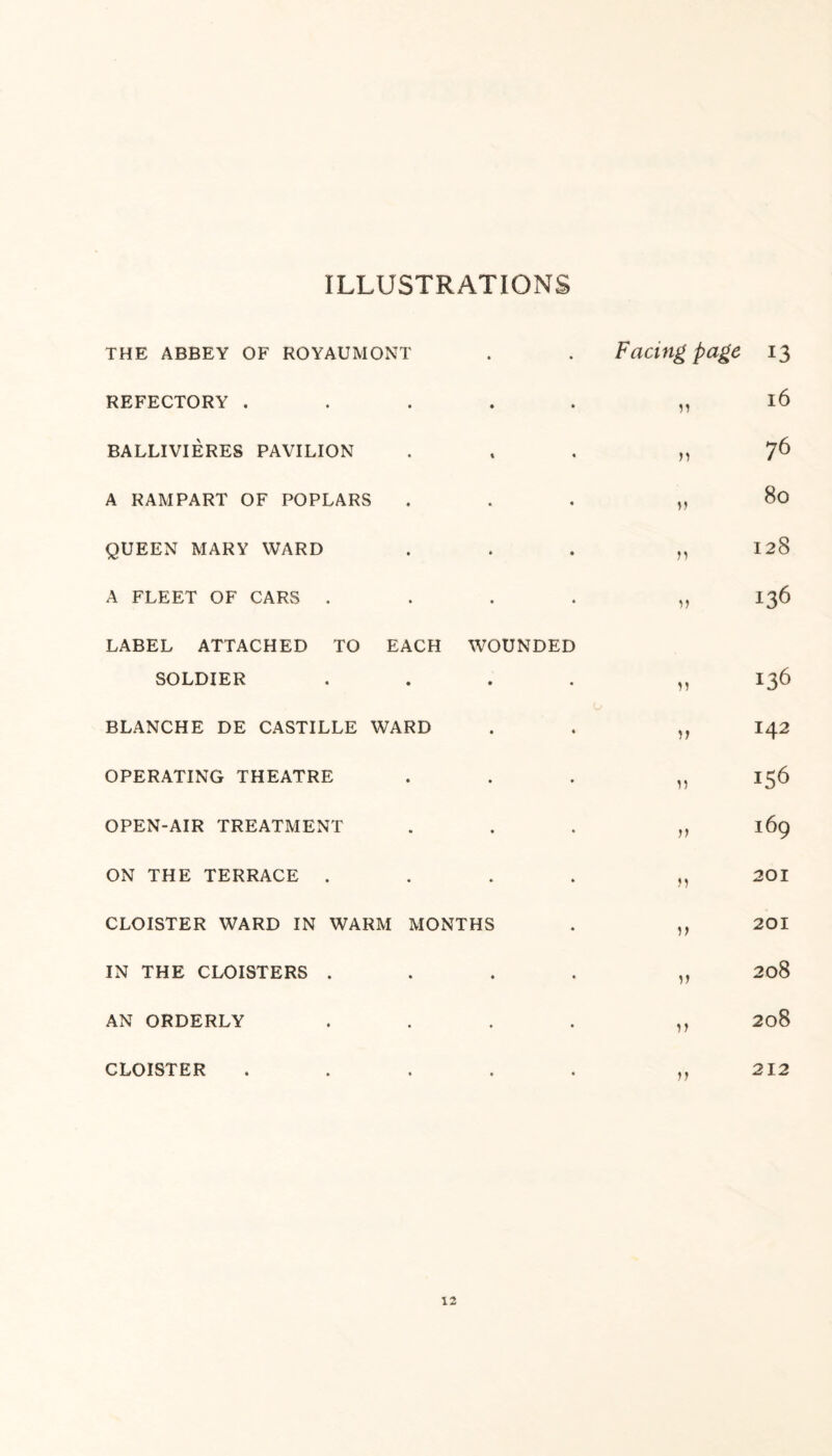 ILLUSTRATIONS THE ABBEY OF ROYAUMONT REFECTORY . BALLIVIERES PAVILION A RAMPART OF POPLARS QUEEN MARY WARD A FLEET OF CARS . LABEL ATTACHED TO EACH WOUNDED SOLDIER . BLANCHE DE CASTILLE WARD OPERATING THEATRE OPEN-AIR TREATMENT ON THE TERRACE . CLOISTER WARD IN WARM MONTHS IN THE CLOISTERS . AN ORDERLY . CLOISTER . Facing page i3 n 16 n 76 11 80 n 128 n 136 n 136 11 142 11 JS6 11 I69 n 201 i> 201 i) 208 ii 208 ii 212