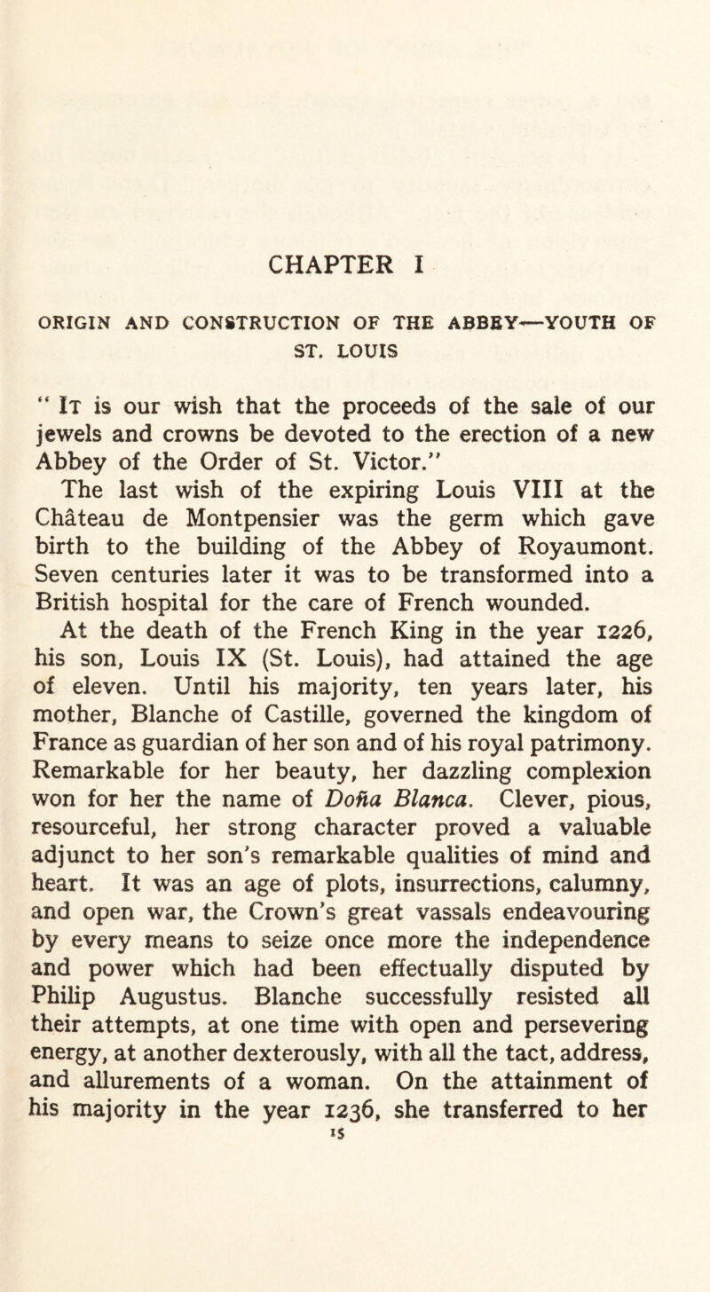 CHAPTER I ORIGIN AND CONSTRUCTION OF THE ABBEY—YOUTH OF ST, LOUIS “It is our wish that the proceeds of the sale of our jewels and crowns be devoted to the erection of a new Abbey of the Order of St. Victor.” The last wish of the expiring Louis VIII at the Chateau de Montpensier was the germ which gave birth to the building of the Abbey of Royaumont. Seven centuries later it was to be transformed into a British hospital for the care of French wounded. At the death of the French King in the year 1226, his son, Louis IX (St. Louis), had attained the age of eleven. Until his majority, ten years later, his mother, Blanche of Castille, governed the kingdom of France as guardian of her son and of his royal patrimony. Remarkable for her beauty, her dazzling complexion won for her the name of DoHa Blanca. Clever, pious, resourceful, her strong character proved a valuable adjunct to her son's remarkable qualities of mind and heart. It was an age of plots, insurrections, calumny, and open war, the Crown’s great vassals endeavouring by every means to seize once more the independence and power which had been effectually disputed by Philip Augustus. Blanche successfully resisted all their attempts, at one time with open and persevering energy, at another dexterously, with all the tact, address, and allurements of a woman. On the attainment of his majority in the year 1236, she transferred to her