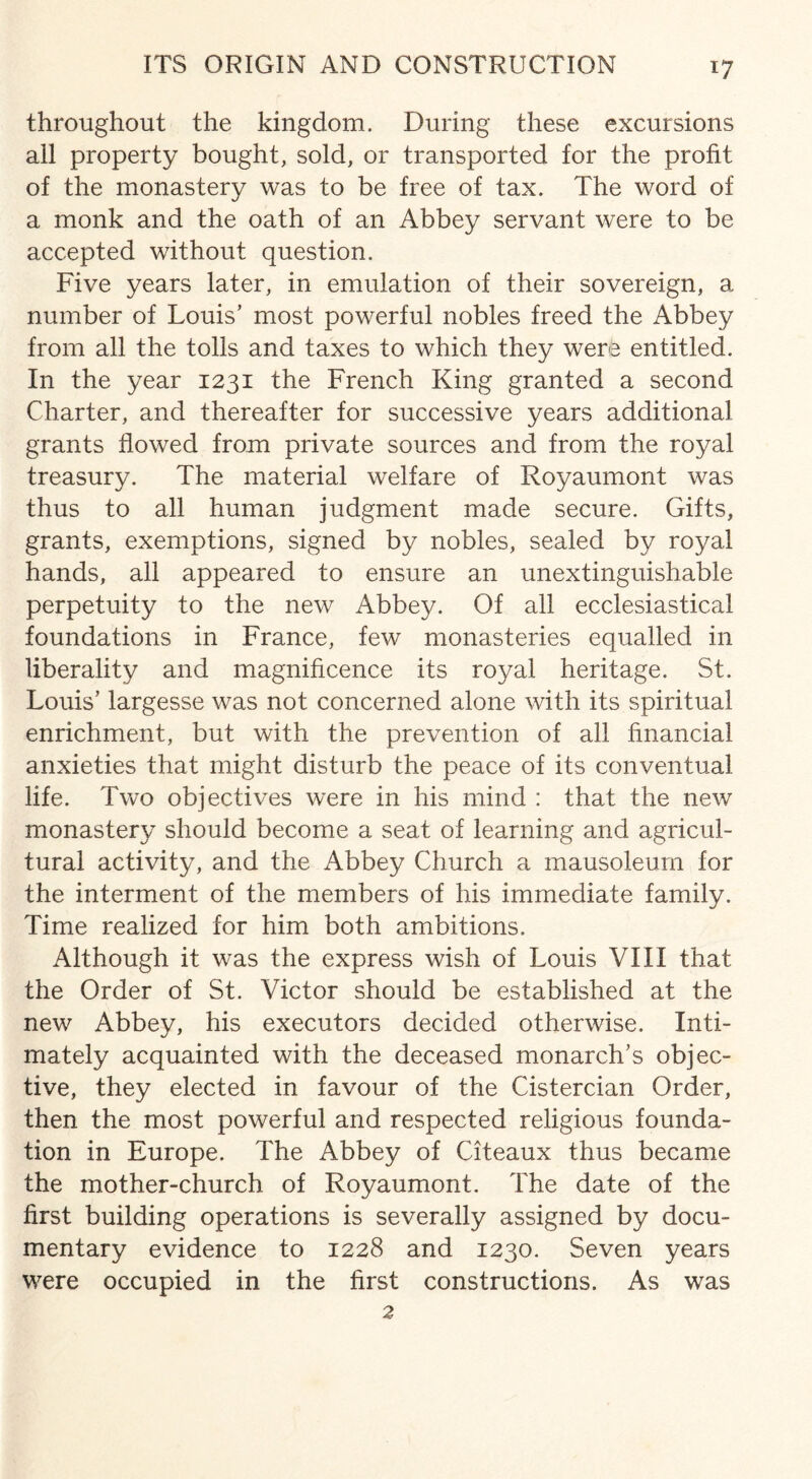 throughout the kingdom. During these excursions all property bought, sold, or transported for the profit of the monastery was to be free of tax. The word of a monk and the oath of an Abbey servant were to be accepted without question. Five years later, in emulation of their sovereign, a number of Louis’ most powerful nobles freed the Abbey from all the tolls and taxes to which they were entitled. In the year 1231 the French King granted a second Charter, and thereafter for successive years additional grants flowed from private sources and from the royal treasury. The material welfare of Royaumont was thus to all human judgment made secure. Gifts, grants, exemptions, signed by nobles, sealed by royal hands, all appeared to ensure an unextinguishable perpetuity to the new Abbe}/. Of all ecclesiastical foundations in France, few monasteries equalled in liberality and magnificence its royal heritage. St. Louis’ largesse was not concerned alone with its spiritual enrichment, but with the prevention of all financial anxieties that might disturb the peace of its conventual life. Two objectives were in his mind : that the new monastery should become a seat of learning and agricul¬ tural activity, and the Abbey Church a mausoleum for the interment of the members of his immediate family. Time realized for him both ambitions. Although it was the express wish of Louis VIII that the Order of St. Victor should be established at the new Abbey, his executors decided otherwise. Inti¬ mately acquainted with the deceased monarch’s objec¬ tive, they elected in favour of the Cistercian Order, then the most powerful and respected religious founda¬ tion in Europe. The Abbey of Citeaux thus became the mother-church of Royaumont. The date of the first building operations is severally assigned by docu¬ mentary evidence to 1228 and 1230. Seven years were occupied in the first constructions. As was 2