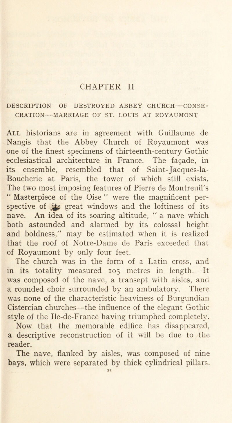 CHAPTER II DESCRIPTION OF DESTROYED ABBEY CHURCH—CONSE¬ CRATION—MARRIAGE OF ST. LOUIS AT ROYAUMONT All historians are in agreement with Guillaume de Nangis that the Abbey Church of Royaumont was one of the finest specimens of thirteenth-century Gothic ecclesiastical architecture in France. The facade, in its ensemble, resembled that of Saint-Jacques-la- Boucherie at Paris, the tower of which still exists. The two most imposing features of Pierre de Montreuil’s “ Masterpiece of the Oise ” were the magnificent per¬ spective of great windows and the loftiness of its nave. An idea of its soaring altitude, “ a nave which both astounded and alarmed by its colossal height and boldness,” may be estimated when it is realized that the roof of Notre-Dame de Paris exceeded that of Royaumont by only four feet. The church was in the form of a Latin cross, and in its totality measured 105 metres in length. It was composed of the nave, a transept with aisles, and a rounded choir surrounded by an ambulatory. There was none of the characteristic heaviness of Burgundian Cistercian churches—the influence of the elegant Gothic style of the Ile-de-France having triumphed completely. Now that the memorable edifice has disappeared, a descriptive reconstruction of it will be due to the reader. The nave, flanked by aisles, was composed of nine bays, which were separated by thick cylindrical pillars.