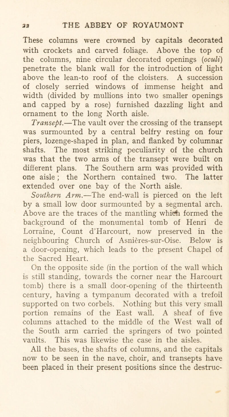 These columns were crowned by capitals decorated with crockets and carved foliage. Above the top of the columns, nine circular decorated openings (oculi) penetrate the blank wall for the introduction of light above the lean-to roof of the cloisters. A succession of closely serried windows of immense height and width (divided by mullions into two smaller openings and capped by a rose) furnished dazzling light and ornament to the long North aisle. Transept— The vault over the crossing of the transept was surmounted by a central belfry resting on four piers, lozenge-shaped in plan, and flanked by columnar shafts. The most striking peculiarity of the church was that the two arms of the transept were built on different plans. The Southern arm was provided with one aisle; the Northern contained two. The latter extended over one bay of the North aisle. Southern Arm.—The end-wall is pierced on the left by a small low door surmounted by a segmental arch. Above are the traces of the mantling whicfh formed the background of the monumental tomb of Henri de Lorraine, Count d’Harcourt, now preserved in the neighbouring Church of Asnieres-sur-Oise. Below is a door-opening, which leads to the present Chapel of the Sacred Heart. On the opposite side (in the portion of the wall which is still standing, towards the corner near the Harcourt tomb) there is a small door-opening of the thirteenth century, having a tympanum decorated with a trefoil supported on two corbels. Nothing but this very small portion remains of the East wall. A sheaf of five columns attached to the middle of the West wall of the South arm carried the springers of two pointed vaults. This was likewise the case in the aisles. All the bases, the shafts of columns, and the capitals now to be seen in the nave, choir, and transepts have been placed in their present positions since the destruc-