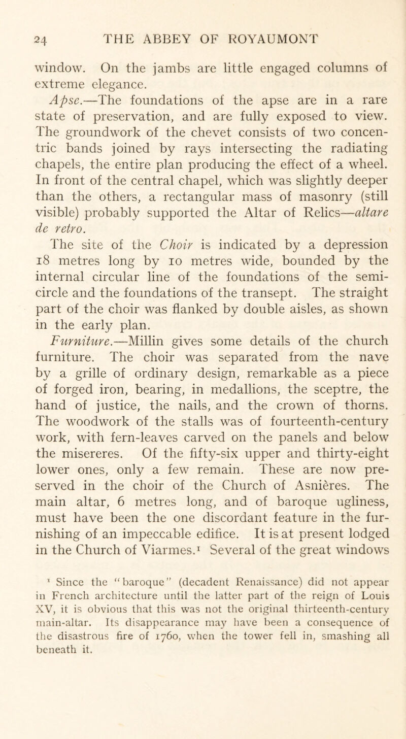 window. On the jambs are little engaged columns of extreme elegance. Apse.—The foundations of the apse are in a rare state of preservation, and are fully exposed to view. The groundwork of the chevet consists of two concen¬ tric bands joined by rays intersecting the radiating chapels, the entire plan producing the effect of a wheel. In front of the central chapel, which was slightly deeper than the others, a rectangular mass of masonry (still visible) probably supported the Altar of Relics—altare de retro. The site of the Choir is indicated by a depression 18 metres long by io metres wide, bounded by the internal circular line of the foundations of the semi¬ circle and the foundations of the transept. The straight part of the choir was flanked by double aisles, as shown in the early plan. Furniture.—Millin gives some details of the church furniture. The choir was separated from the nave by a grille of ordinary design, remarkable as a piece of forged iron, bearing, in medallions, the sceptre, the hand of justice, the nails, and the crown of thorns. The woodwork of the stalls was of fourteenth-century work, with fern-leaves carved on the panels and below the misereres. Of the fifty-six upper and thirty-eight lower ones, only a few remain. These are now pre¬ served in the choir of the Church of Asnieres. The main altar, 6 metres long, and of baroque ugliness, must have been the one discordant feature in the fur¬ nishing of an impeccable edifice. It is at present lodged in the Church of Viarmes.1 Several of the great windows 1 Since the “baroque” (decadent Renaissance) did not appear in French architecture until the latter part of the reign of Louis XV, it is obvious that this was not the original thirteenth-century main-altar. Its disappearance may have been a consequence of the disastrous fire of 1760, when the tower fell in, smashing all beneath it.