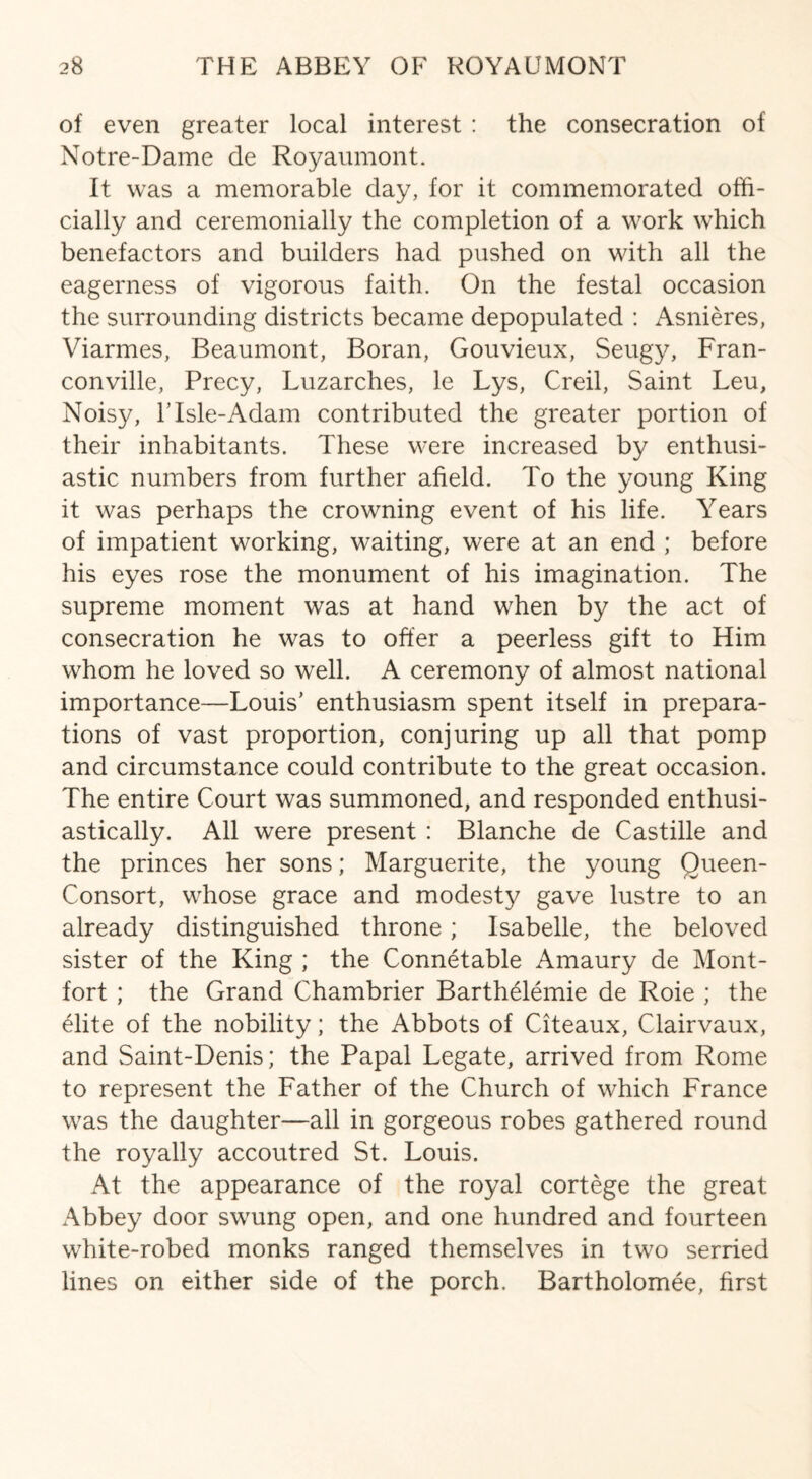 of even greater local interest : the consecration of Notre-Dame de Royaumont. It was a memorable day, for it commemorated offi¬ cially and ceremonially the completion of a work which benefactors and builders had pushed on with all the eagerness of vigorous faith. On the festal occasion the surrounding districts became depopulated : Asnieres, Viarmes, Beaumont, Boran, Gouvieux, Seugy, Fran- conville, Precy, Luzarches, le Lys, Creil, Saint Leu, Noisy, lTsle-Adam contributed the greater portion of their inhabitants. These were increased by enthusi¬ astic numbers from further afield. To the young King it was perhaps the crowning event of his life. Years of impatient working, waiting, were at an end ; before his eyes rose the monument of his imagination. The supreme moment was at hand when by the act of consecration he was to offer a peerless gift to Him whom he loved so well. A ceremony of almost national importance—Louis’ enthusiasm spent itself in prepara¬ tions of vast proportion, conjuring up all that pomp and circumstance could contribute to the great occasion. The entire Court was summoned, and responded enthusi¬ astically. All were present : Blanche de Castille and the princes her sons; Marguerite, the young Oueen- Consort, whose grace and modesty gave lustre to an already distinguished throne; Isabelle, the beloved sister of the King ; the Connetable Amaury de Mont- fort ; the Grand Chambrier Barthelemie de Roie ; the elite of the nobility; the Abbots of Citeaux, Clairvaux, and Saint-Denis; the Papal Legate, arrived from Rome to represent the Father of the Church of which France was the daughter—all in gorgeous robes gathered round the royally accoutred St. Louis. At the appearance of the royal cortege the great Abbey door swung open, and one hundred and fourteen white-robed monks ranged themselves in two serried lines on either side of the porch. Bartholomee, first