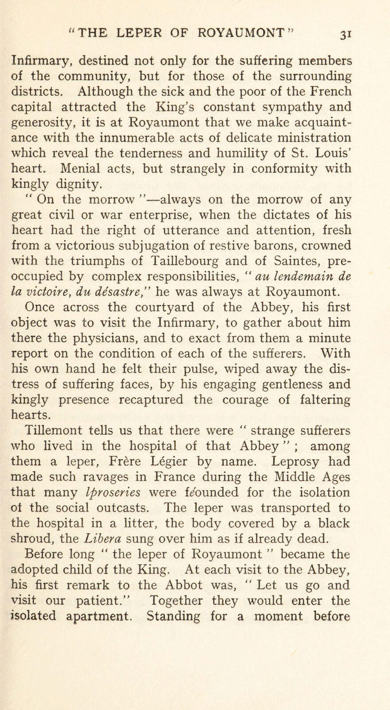 Infirmary, destined not only for the suffering members of the community, but for those of the surrounding districts. Although the sick and the poor of the French capital attracted the King’s constant sympathy and generosity, it is at Royaumont that we make acquaint¬ ance with the innumerable acts of delicate ministration which reveal the tenderness and humility of St. Louis’ heart. Menial acts, but strangely in conformity with kingly dignity. “ On the morrow ’’—always on the morrow of any great civil or war enterprise, when the dictates of his heart had the right of utterance and attention, fresh from a victorious subjugation of restive barons, crowned with the triumphs of Taillebourg and of Saintes, pre¬ occupied by complex responsibilities, “ au lendemain de la victoire, du desastrehe was always at Royaumont. Once across the courtyard of the Abbey, his first object was to visit the Infirmary, to gather about him there the physicians, and to exact from them a minute report on the condition of each of the sufferers. With his own hand he felt their pulse, wiped away the dis¬ tress of suffering faces, by his engaging gentleness and kingly presence recaptured the courage of faltering hearts. Tillemont tells us that there were “ strange sufferers who lived in the hospital of that Abbey ” ; among them a leper, Frere Legier by name. Leprosy had made such ravages in France during the Middle Ages that many Iproseries were bounded for the isolation of the social outcasts. The leper was transported to the hospital in a litter, the body covered by a black shroud, the Libera sung over him as if already dead. Before long “ the leper of Royaumont ” became the adopted child of the King. At each visit to the Abbey, his first remark to the Abbot was,  Let us go and visit our patient.” Together they would enter the isolated apartment. Standing for a moment before